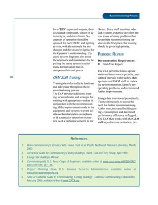 120
Recommissioning Process
list of DDC inputs and outputs, their
associated component, sensor or ac
tuator type, and alarm limits. Se
quences of operation should be
updated for each HVAC and lighting
system, with the rationale for any
changes and deviations hi-lighted for
the Operator’s understanding. Up
dated system diagrams also assist
the operators and maintainers by de
picting the entire system in sche
matic format rather than in
component bits and pieces.
O&M Staff Training
Training should actually be hands-on
and take place throughout the re
commissioning process.
The CxA provides additional train
ing, or coordinates and arranges for
training with appropriate vendors in
conjunction with the recommission
ing, if the improvements made to the
equipment and systems warrant ad
ditional familiarization or emphasis
or if a particular operation or prac
tice is of a particular concern to the
Owner. Since staff members who
lack systems expertise are often the
root cause of many problems that
necessitate recommissioning ser
vices in the first place, the training
should be given high priority.
PERIODIC REVIEW
Documentation Requirement:
◆ First-Year Report
The CxA performs follow-up site
visits and interviews at periodic, pre
scribed intervals with Facility Man
agement and O&M staff to review
the system operation, identify any
operating problems, and recommend
further improvements.
Energy data is reviewed periodically,
if not continuously, to assess the
need for further recommissioning.
At this time, increased building en
ergy consumption and decreased
performance efflciency is flagged.
The CxA then works with the O&M
staff to perform an evaluation, de-
References
1. Retro-Commissioning’s Greatest Hits, Haasl, Tudi et aI, Pacific Northwest National Laboratory, March
2000.
2. A Practical Guide for Commissioning Existing Buildings, Haasl, Tudi and Terry Sharp, April 1999.
3. Energy Star Buildings Manual.
4. Commissionpedia, U.S. Army Corps of Engineers; available online at www.cecer.army.mil/KD/HVAC/
index.cfm?chn_id=1136.
5. Project Planning Tools, U.S. General Services Administration; available online at
www.projectplanningtools.org.
6. State of California Guide to Commissioning Existing Buildings, California Commissioning Collaborative,
February 2006; available online at www.CACX.org.
 