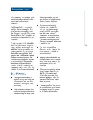 Recommissioning Process
velop measures to restore the build
ing energy and operational perfor
mance, and implement the
measures.
Building staff play a key role in
tracking the measures after they
have been implemented to ensure
that they work properly. This avoids
the need for the CxA to make a re
turn visit to verify that savings are
persisting.
A first-year report is developed by
the CxA. It documents measured
energy savings, recommends any
additional changes or building im
provements, provides recommen
dations for ongoing O&M staff
training, and establishes a schedule
for future recommissioning, if a
continuous commissioning program
is not established. The more fre
quently the building undergoes
changes in facility use and occu
pancy patterns, the more often the
building should be recommissioned.
BEST PRACTICES
■ Employ recommissioning to
improve facility efficiency and
address issues that may have
arisen since the original com
missioning.
■ Keep recommissioning in mind
when performing initial building
commissioning: the more forms
and documentation you can
provide from the initial commis
sioning process, the better.
■ Recommission the entire
building every three to five
years, or put in place an ap
proach in which one-third to
one-fifth of the building’s
systems are recommissioning
each year, on a rotating basis.
This makes recommissioning
“business as ususal” rather than
a special event.
■ The more substantial the
changes a facility endures, the
more frequently it should be
recommissioned.
■ Integrate recommissioning into
the facility’s preventive mainte
nance program to improve the
performance of both ap
proaches.
■ When recommissioning with a
limited budget, focus first on
HVAC, refrigeration, and
electrical systems and their
controls, which are often the
sources of the biggest opera
tional problems.
■ Focus also on low- and no-cost
recommedations, as these can
have a surprisingly big impact
on the facility’s bottom line.
121
 