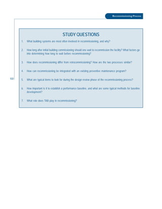122
Recommissioning Process
STUDY QUESTIONS
1. What building systems are most often involved in recommissioning, and why?
2. How long after initial building commissioning should one wait to recommission the facility? What factors go
into determining how long to wait before recommissioning?
3. How does recommissioning differ from retrocommissioning? How are the two processes similar?
4. How can recommissioning be integrated with an existing preventive maintenance program?
5. What are typical items to look for during the design review phase of the recommissioning process?
6. How important is it to establish a performance baseline, and what are some typical methods for baseline
development?
7. What role does TAB play in recommissioning?
 