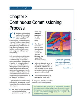 Continuous Commissioning Process
Chapter 8
Chapter 8
Continuous Commissioning
Continuous Commissioning
Process
Process
C
ontinuouscommissioning
is a form of remote intel
ligence. The primary fo
cus of continuous
commissioning is ensuring the per
sistence of building systems optimi
zation. It is an ongoing process for
existing buildings, employed to re
solve operating problems, improve
building comfort and safety, opti
mize energy use, and improve sys
tem reliability.
As in recommissioning, continuous
commissioning takes place only
when the facility has been previ
ously commissioned, since it needs
a baseline for comparison. Its ob
jectives are essentially the same –
identifying and correcting building
system problems and optimizing
systems performance and reliability
in existing buildings. The major dif
ference between recommissioning
and continuous commissioning is in
the degree of persistence.
A typical continuous commissioning
approach can be viewed as having
four distinct functional processes as
shown below:
■ The first of the functional steps
is to monitor the building
system(s) or subsystem(s) and
detect any
abnormal
conditions –
the fault
detection
phase.
■ If an abnormal
conditionis
detected, then
fault diagnosis
is used to
evaluate the
fault and
diagnose the
cause of the
abnormal condition.
■ Following diagnosis, during the
fault evaluation phase, the
magnitude and impact of the
fault on factors such as energy
use, system reliability, and plant
operations is determined.
■ Finally a decision is made on
how to react to the fault.
In many cases, detection of faults is
relatively easier than diagnosing
This chapter describes the process for implementing continuous
commissioning in an existing facility. Chapter 5 covers the commis-
sioning process for new construction and major renovation, Chap-
ter 6 the retrocommissioning process, and Chapter 7 the
recommissioning process.
A resting body tends to stay
at rest and a body in motion
tends to stay in motion un
less acted upon by an outside
force.
Law of Physics
123
 