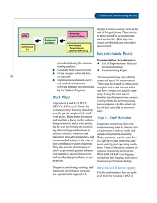 128
Continuous Commissioning Process
considered during the commis-
sioning analyses.
■ Conducts field measurements.
■ Helps interpret collected data,
as required.
Sample Commissioning Forms at the
end of this guidebook. Plans similar
to these should be developed and
used so that the effort stays fo-
cused, coordinated, and thoroughly
documented.
IMPLEMENTATION PHASE
Documentation Requirements:
◆ List of Improvements Selected
for Implementation
◆ Commissioning Report
The assessment may only identify
RCM
Equipment
Condition
( - Meet Output
Requirements
- Optimize Efficiency
Continuous
Cx
- Reliability
- Predict Failure
(
■ Implements mechanical, electri
cal, control, and systems
software changes recommended
by the Systems Engineer.
Work Plans
Appendices J and K of PECI/
ORNL’s A Practical Guide for
Commissioning Existing Buildings
provide good examples of detailed
work plans. These plans document
and maintain a focus on the systems
being monitored and at what points,
the devices performing the monitor
ing, their settings and locations to
ensure continuity, minimum and
maximum allowable parameters, and
recommended actions in the case of
non-compliance or alarm situations.
They also include identification of
involved personnel, general informa
tion narratives, special instructions,
and step-by-step procedures, as ap
propriate.
Diagnostic monitoring, trending, and
functional performance test plans
are reproduced in Appendix A,
suspected areas for improvement.
There may be a need to obtain more
complete and exact data on when
and how systems are actually oper
ating. Using the most recent
baseline data from previous commis
sioning efforts, the commissioning
team compares it to the actual col
lected data manually or automati
cally.
Step 1 - Fault Detection
Diagnostic monitoring allows the
commissioning team to observe criti
cal parameters such as inside and
outside temperatures, humidity,
flows, pressures, speeds, noise lev
els, light levels and intensities, and
more under typical operating condi
tions. Three of the most common di
agnostic monitoring methods are
BMS/EMCS/EEM trend logging,
standalone data logging, and manual
functional performance testing.
BMS/EMCS/EEM Trend Logging
Facility performance data are gath
ered from the building’s BAS or
 