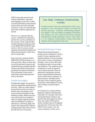 Continuous Commissioning Process
EMCS using open protocols and
software algorithms.Automatic
trend logging can provide a wealth
of system information using minimal
human effort and with reasonable
accurancy. It also can automatically
alert when conditions approach ab-
normal.
However it is important that the
sensors’ calibration be maintained
and that the user has confidence in
the accuracy of the collected data.
Another drawback of relying solely
on the BMS/EMCS/EEM for diag-
Case Study: Continuous Commissioning
in Action
A medical center in Texas was commissioned in 1992, recom-
missioned in 1993, and produced savings of $145,000 and
$62,500 respectively. Continuous commissioning techniques
were applied in 1994 and obtained an additional $195,000 per
year savings on the same systems that had been previously
commissioned to design specifications. (Source: Culp, Charles
H. et al, Continuous Commissioning in Energy Conservation
Programs, http://energysystems.tamu.edu.)
nostics is that its sensors are per
manently mounted and installed, and
taking measurements at other loca
tions is not possible.
Some sites have outsourced their
BMS/EMCS/EEM functions to re
mote providers. Many of these have
moved beyond alarm response and
troubleshooting to trending and iden
tifying system deficiencies and op
portunities for improved efficiency.
This information is then used to
make better informed design deci
sions in the future.
Portable Data Logging
Portable data loggers are good for
short term diagnostic and monitoring
activities. These are small, battery-
powered devices that are easily in
stalled, often with magnets, and
removed without disruption to the
building occupant. While some indi
cate current real-time conditions,
others are highly sophisticated and,
when downloaded on a laptop or
other device, will trend, graph, and
analyze the collected data. Manual
testing and spot observations do not
provide this level of accuracy.
Functional Performance Testing
Manual functional performance
testing may be conducted to verify a
system’s correct operation and to
pinpoint problems. It involves putting
each system or piece of equipment
through a series of tests that check
the operation under various modes
and conditions. The condition can be
simulated or a mode of operation
can be forced manually. Data are
gathered by taking spot measure
ments using hand-held instruments
such as multi-meters, ammeters, in
frared cameras, and light meters.
The data is then compared against
the baseline, other diagnostic results,
and/or design or desired require
ments.
It is beneficial to conduct all three
diagnostic methods simultaneously,
if possible. For example, if the func
tional performance testing is con
ducted while data loggers are still in
place, the results will be perma
nently recorded and can be graphed
and analyzed. At the same time, the
EMCS can be used to view the
various responses as they occur.
129
 