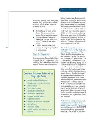 130
Continuous Commissioning Process
Trend logs are vital tools to aid diag
nostics. They frequently reveal un
expected results. Some recorded
examples include:
■ Boilers firing for short spurts
during the summer cooling
season for no apparent reason.
■ Energy spikes occurring at
about 2:00 a.m. each day over a
month’s time with no known
cause.
■ Control dampers and valves
completely recycling every five
or ten minutes.
Step 2 - Diagnosis
Semi-automated diagnostic tools are
available that rely on data that is col
lected by the BAS and portable data
loggers and then use internal algo-
Common Problems Detected by
Diagnostic Tools
◆ Uncalibrated and failed sensors
◆ Simultaneous heating and cooling
◆ Leaking valves
◆ Unoccupied periods
◆ Inadequate ventilation rate
◆ Economizer opportunities
◆ Improper terminal outputs
◆ Setpoint deviations
◆ Incorrect of ineffective sequencing
◆ Poor efficiency
◆ Excessive cycling
◆ Excess energy use relative to the
baseline
rithms to detect and diagnose prob
lems in the equipment. They reduce
the significant time burden of gath
ering, downloading, and converting
data into a suitable format for analy
sis and reduce the analysis time as
well. They also reduce the required
skill level of the person conducting
the testing, since most of the techni
cal expertise is required up front in
setting up and then maintaining the
software. Examples of semi-auto
mated diagnostic tools are:
Whole Building Diagnostician
(WBD) developed by Pacific North
west National Laboratory - The
Whole Building Diagnostician has
two modules: Overall Energy Use
and Economizer Optimization. The
Overall Energy Use Module calcu
lates the total building energy use as
a function of outside air temperature
and other key parameters. Over
time, when the total energy use ex
ceeds a pre-established alert level, it
alarms the user. The Economizer
Module periodically measures the
condition parameters of air flows,
outside conditions, and status data to
determine the operating state of
AHUs. Both modules detect faulty
or misplaced sensors and estimate
energy and cost impacts of all prob
lems found. The economizer module
further identifies probable causes of
the problem and recommends reme
dial measures.
Performance and Continuous Re
commissioning Analysis Tool
(PACRAT) developed by Facility Dy
namics Engineering - The PACRAT
provides trend data recorded and
stored by a BMS/EMCS, data log
 