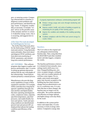for the field testing of HVAC equip
ment and controls. Using thermody
namic principles, these tools detect
and diagnose HVAC problems, per
form short term monitoring of
HVAC parameters, and monitor
long term controls performance.
AEC ENFORMA - This software
programs data loggers to gather and
process performance data. It assists
in setting up optimum data points
and provide the user with graphs of
the collected data. Trend analysis
remains primarily a manual process.
Manufacturers also provide diag
nostic capabilities in many of their
equipment controllers. For example,
chiller controllers have long had di
agnostic capabilities through a hu
man interface and digital display
that show operating and diagnostic
codes, compressor status, setpoints,
specified temperatures, specified
pressures, and enable/disable fea
tures and options. Faults and oper
ating conditions are identified and
percent load and percent kW are
displayed that indicate the loading
condition and efficiency of the
chiller.
Continuous Commissioning Process
gers, or metering system. Compar-
ing collected data to a baseline, it
diagnoses system problems and
poor performance, and identifies en-
ergy wastes. It integrates weather
data as necessary. It includes “ex-
pert” advice on the possible cause
of the anomaly and how to correct
it. It identifies energy waste, why it
is occurring, and suggests how to
remedy it.
ACRx Palm Pilot tools developed
by Field Diagnostic Services
- The ACRx Palm Pilot tools allow
Baselines
A properly implemented continuous commissioning program will:
◆ Reduce energy usage and costs through monitoring and
management
◆ Improve comfort, health, and safety of building occupants by
maximizing the air quality of their working spaces
◆ Improve the condition and reliability of the building operating
systems
◆ Facilitate compliance with the EPAct and current energy Ex-
ecutive Orders.
The CxA refers to the original and
any subsequent commissioning
baseline data. Then, using data from
the BAS/EMCS and other installed
meters and data loggers, compares
the results.
The baseline performance criteria is
re-evaluated at least annually, since
settings tend to drift away over
time. Changed building uses, mis
sions, occupant changes, configura
tions, and even weather patterns all
will have some impact. For ex
ample, a previously unoccupied
space may become occupied or the
building may have had a mission
change from an administrative cen
ter to a conference area. It is pos
sible that due to these changes, the
baseline may no longer even be
achievable, the systems operation
and efficiency no longer optimal,
and higher energy costs may likely
be the result.
In addition to the system perfor
mance and output data, it is also
necessary to look at energy infor
mation. Comparative energy data
131
 