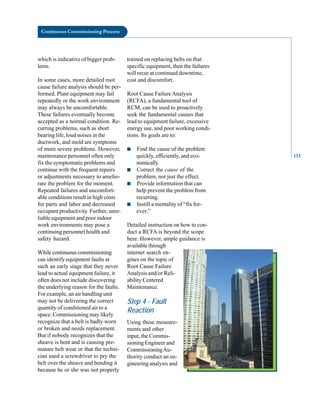 Continuous Commissioning Process
which is indicative of bigger prob
lems.
In some cases, more detailed root
cause failure analysis should be per
formed. Plant equipment may fail
repeatedly or the work environment
may always be uncomfortable.
These failures eventually become
accepted as a normal condition. Re
curring problems, such as short
bearing life, loud noises in the
ductwork, and mold are symptoms
of more severe problems. However,
maintenance personnel often only
fix the symptomatic problems and
continue with the frequent repairs
or adjustments necessary to amelio
rate the problem for the moment.
Repeated failures and uncomfort
able conditions result in high costs
for parts and labor and decreased
occupant productivity. Further, unre
liable equipment and poor indoor
work environments may pose a
continuing personnel health and
safety hazard.
While continuous commissioning
can identify equipment faults at
such an early stage that they never
lead to actual equipment failure, it
often does not include discovering
the underlying reason for the faults.
For example, an air handling unit
may not be delivering the correct
quantity of conditioned air to a
space. Commissioning may likely
recognize that a belt is badly worn
or broken and needs replacement.
But if nobody recognizes that the
sheave is bent and is causing pre
mature belt wear or that the techni
cian used a screwdriver to pry the
belt over the sheave and bending it
because he or she was not properly
trained on replacing belts on that
specific equipment, then the failures
will recur at continued downtime,
cost and discomfort.
Root Cause Failure Analysis
(RCFA), a fundamental tool of
RCM, can be used to proactively
seek the fundamental causes that
lead to equipment failure, excessive
energy use, and poor working condi
tions. Its goals are to:
■ Find the cause of the problem
quickly, efficiently, and eco
nomically.
■ Correct the cause of the
problem, not just the effect.
■ Provide information that can
help prevent the problem from
recurring.
■ Instill a mentality of “fix for
ever.”
Detailed instruction on how to con
duct a RCFA is beyond the scope
here. However, ample guidance is
available through
internet search en
gines on the topic of
Root Cause Failure
Analysis and/or Reli
ability Centered
Maintenance.
Step 4 - Fault
Reaction
Using these measure
ments and other
input, the Commis
sioning Engineer and
CommissioningAu
thority conduct an en
gineering analysis and
133
 