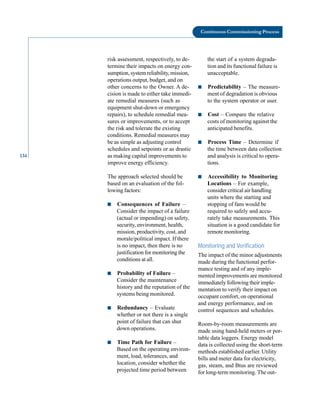 134
Continuous Commissioning Process
risk assessment, respectively, to de
termine their impacts on energy con
sumption, system reliability, mission,
operations output, budget, and on
other concerns to the Owner. A de
cision is made to either take immedi
ate remedial measures (such as
equipment shut-down or emergency
repairs), to schedule remedial mea
sures or improvements, or to accept
the risk and tolerate the existing
conditions. Remedial measures may
be as simple as adjusting control
schedules and setpoints or as drastic
as making capital improvements to
improve energy efficiency.
The approach selected should be
based on an evaluation of the fol
lowing factors:
■ Consequences of Failure –
Consider the impact of a failure
(actual or impending) on safety,
security, environment, health,
mission, productivity, cost, and
morale/political impact. If there
is no impact, then there is no
justification for monitoring the
conditions at all.
■ Probability of Failure –
Consider the maintenance
history and the reputation of the
systems being monitored.
■ Redundancy – Evaluate
whether or not there is a single
point of failure that can shut
down operations.
■ Time Path for Failure –
Based on the operating environ
ment, load, tolerances, and
location, consider whether the
projected time period between
the start of a system degrada
tion and its functional failure is
unacceptable.
■ Predictability – The measure
ment of degradation is obvious
to the system operator or user.
■ Cost – Compare the relative
costs of monitoring against the
anticipated benefits.
■ Process Time – Determine if
the time between data collection
and analysis is critical to opera
tions.
■ Accessibility to Monitoring
Locations – For example,
consider critical air handling
units where the starting and
stopping of fans would be
required to safely and accu
rately take measurements. This
situation is a good candidate for
remote monitoring.
Monitoring and Verification
The impact of the minor adjustments
made during the functional perfor
mance testing and of any imple
mented improvements are monitored
immediately following their imple
mentation to verify their impact on
occupant comfort, on operational
and energy performance, and on
control sequences and schedules.
Room-by-room measurements are
made using hand-held meters or por
table data loggers. Energy model
data is collected using the short-term
methods established earlier. Utility
bills and meter data for electricity,
gas, steam, and Btus are reviewed
for long-term monitoring. The out
 