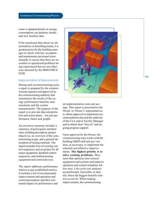 Continuous Commissioning Process
come is updated details on energy
consumption, use patterns, trends,
and new baseline data.
If the monitored data shows no ab
normalities or disturbing trends, it is
good practice for the building man
ager to check with key occupants
and maintenance personnel semi
annually to ensure that there are no
comfort or operational problems be
ing experienced that are not other
wise detected by the BMS/EMCS/
EEM.
Implementation of Improvements
During each recommissioning cycle,
a report is prepared by the commis
sioning engineer and approved by
the commissioning authority that
summarizes the results of the en
ergy performance baseline mea
surements and the system
measurements. The purpose of the
report is to provide data interpreta
tion and action plans – not just per
formance charts and graphs.
An executive summary includes a
summary of participants and their
roles, building description, project
objectives, an overview of the com
missioning scope, and a general de
scription of testing methods. The
report includes lists of existing con
trol sequences and set points for all
major equipment, disabled control
sequences, and malfunctioning
equipment and control devices.
The report addresses performance
relative to pre-established metrics.
It includes a list of recommended
improvements and operation and
control procedures and their esti
mated impact on performance and
on implementation costs and sav
ings. This report is presented to the
Owner or Owner’s representatives
to obtain approval to implement rec
ommendations beyond the authority
of the CxA and/or Facility Manager
and to obtain their “buy-in” and on
going program support.
Upon approval by the Owner, the
commissioning team works with the
building O&M staff and any ven
dors, as necessary, to implement the
selected cost-effective improve
ments. The highest priority is to
solve existing problems. Mea
sures that optimize (not correct)
equipment and systems and improve
operation and control schedules fol
low next. Life-cycle cost analyses
are performed, if possible, to iden
tify where the biggest benefits rela
tive to cost lie. While making
improvements, the commissioning
135
 