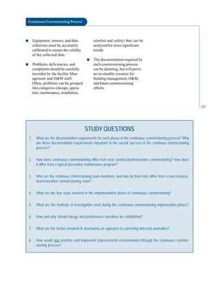 137
Continuous Commissioning Process
■ Equipment, sensors, and data
collectors must be accurately
calibrated to ensure the validity
of the collected data.
■ Problems, deficiencies, and
complaints should be carefully
recorded by the facility Man
agement and O&M staff.
Often, problems can be grouped
into categories (design, opera
tion, maintenance, installation,
comfort and safety) that can be
analyzed for more significant
trends.
■ The documentation required by
each commissioning process
can be daunting, but will prove
an invaluable resource for
building management, O&M,
and future commissioning
efforts.
STUDY QUESTIONS
1. What are the documentation requirements for each phase of the continuous commissioning process? Why
are these documentation requirements important to the overall success of the continous commissioning
process?
2. How does continuous commissioning differ from new construction/renovation commissioning? How does
it differ from a typical preventive maintenance program?
3. Who are the continous commissioning team members, and how do their roles differ from a new construc-
tion/renovation commissioning team?
4. What are the four steps involved in the implementation phase of continuous commissioning?
5. What are the methods of investigation used during the continuous commissioning implemention phase?
6. How and why should energy and performance baselines be established?
7. What are the factors involved in developing an approach to correcting detected anomalies?
8. How would you prioritize and implement improvements recommended through the continuous commis-
sioning process?
 
