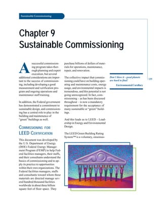 Sustainable Commissioning
Chapter 9
Chapter 9
Sustainable Commissioning
Sustainable Commissioning
A
successful commission
ing program takes thor
ough planning and expert
execution, but several
additional considerations are impor
tant to the success of commission
ing, including developing a good
measurement and verification pro
gram and ongoing operations and
maintenance staff training.
In addition, the Federal government
has demonstrated a commitment to
sustainable design, and commission
ing has a central role to play in the
building and maintenence of
“green” buildings as well.
COMMISSIONING FOR
LEED CERTIFICATION
This document was developed by
the U.S. Department of Energy
(DOE) Federal Energy Manage
ment Program (FEMP) to help Fed
eral facilities managers, their staffs,
and their consultants understand the
basics of commissioning and to ap
ply its practice to opportunities
within their own organizations. The
Federal facilities managers, staffs
and consultants toward whom these
materials are directed manage sev
eral hundred thousand facilities
worldwide in about three billion
square feet of floor space. They
purchase billions of dollars of mate
rials for operations, maintenance,
repair, and renovation.
The collective impact that commis
sioning could have on building oper
ating and maintenance costs, energy
usage, and environmental impacts is
tremendous, and this potential is not
going unrecognized. In fact, com
missioning – as has been discussed
throughout – is now a mandatory
requirement for the acceptance of
many sustainable or “green” build
ings.
And this leads us to LEED – Lead
ership in Energy and Environmental
Design.
The LEED Green Building Rating
System™ is a voluntary, onsensus-
Don’t blow it - good planets
are hard to find!
EnvironmentalCorollary
139
 