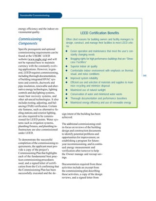 Sustainable Commissioning
energy efficiency and the indoor en-
vironmental quality.
Commissioning
Components
Specific prerequisite and optional
commissioning requirements can be
found at the USGBC LEED
website (www.usgbc.org) and will
not be repeated here to maintain
currency with the constantly evolv-
ing applications. However, in gen-
eral, LEED requires commissioning,
including thorough documentation,
LEED Certification Benefits
Often cited reasons for building owners and facility managers to
design, construct, and manage their facilities to meet LEED crite-
ria:
◆ Easier operation and maintenance that meet the user’s con-
stantly changing needs
◆ Bragging rights for high performance buildings that are “Show-
case Facilities”
◆ Superior indoor air quality
◆ Comfortable indoor environment with emphasis on thermal,
visual, and noise conditions
◆ Improved system reliability
◆ Efficient use and selection of materials and supplies to maxi-
mize recycling and minimize disposal
◆ Maximized use of natural sunlight
◆ Conservation of water and minimized water waste
◆ Thorough documentation and performance baselines
◆ Maximized energy efficiency and use of renewable energy
of building integrated HVAC sys
tems and controls, ductwork and
pipe insulation, renewable and alter
native energy technologies, lighting
controls and daylighting systems,
waste heat recovery systems, and
other advanced technologies. It also
includes testing, adjusting, and bal
ancing (TAB) verification. Certain
site features, such as alternative fu
eling stations and exterior lighting,
are also required to be commis
sioned for LEED points. Water sys
tems such as irrigation systems,
plumbing fixtures, and plumbing in
frastructure are also commissioned
under LEED.
To demonstrate the successful
completion of the commissioning re
quirements, the applicant must pro
vide a copy of the project’s
Commissioning Plan that highlights
each of the fundamental best prac
tices commissioning procedures
used, and a signed letter of certifi
cation from the CxA confirming that
the Commissioning Plan has been
successfully executed and the de
sign intent of the building has been
achieved.
The additional commissioning cred
its focus on reviews of the building
design and construction documents
to identify potential problems and
opportunities for improvement, on
establishing a program for future-
year recommissioning, and in contin
ued energy measurement and
verification after turnover to help
the Owner manage and recoup sav
ings.
Documentation required from these
activities include an excerpt from
the commissioning plan describing
these activities, a copy of the design
reviews, and a signed letter from
141
 