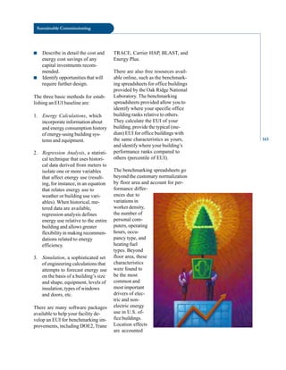 Sustainable Commissioning
■ Describe in detail the cost and
energy cost savings of any
capital investments recom
mended.
■ Identify opportunities that will
require further design.
The three basic methods for estab
lishing an EUI baseline are:
1. Energy Calculations, which
incorporate information about
and energy consumption history
of energy-using building sys
tems and equipment.
2. Regression Analysis, a statisti
cal technique that uses histori
cal data derived from meters to
isolate one or more variables
that affect energy use (result
ing, for instance, in an equation
that relates energy use to
weather or building use vari
ables). When historical, me
tered data are available,
regression analysis defines
energy use relative to the entire
building and allows greater
flexibility in making recommen
dations related to energy
efficiency.
3. Simulation, a sophisticated set
of engineering calculations that
attempts to forecast energy use
on the basis of a building’s size
and shape, equipment, levels of
insulation, types of windows
and doors, etc.
There are many software packages
available to help your facility de
velop an EUI for benchmarking im
provements, including DOE2, Trane
TRACE, Carrier HAP, BLAST, and
Energy Plus.
There are also free resources avail
able online, such as the benchmark
ing spreadsheets for office buildings
provided by the Oak Ridge National
Laboratory. The benchmarking
spreadsheets provided allow you to
identify where your specific office
building ranks relative to others.
They calculate the EUI of your
building, provide the typical (me
dian) EUI for office buildings with
the same characteristics as yours,
and identify where your building’s
performance ranks compared to
others (percentile of EUI).
The benchmarking spreadsheets go
beyond the customary normalization
by floor area and account for per
formance differ
ences due to
variations in
worker density,
the number of
personal com
puters, operating
hours, occu
pancy type, and
heating fuel
types. Beyond
floor area, these
characteristics
were found to
be the most
common and
most important
drivers of elec
tric and non
electric energy
use in U.S. of
fice buildings.
Location effects
are accounted
143
 