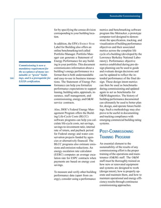 144
Sustainable Commissioning
Commissioning is now a
mandatory requirement for
the acceptance of many sus
tainable or “green” build
ings, and is a prerequisite for
LEED certification.
for by specifying the census division
corresponding to your building loca
tion.
In addition, the EPA’s ENERGY STAR
Label for Building also offers an
online benchmarking tool called
Portfolio Manager. Portfolio Man
ager can generate a Statement of
Energy Performance for any build
ing in your portfolio. This document
communicates information about a
building’s energy performance in a
format that is both understandable
and easy-to-use in business transac
tions. The Statement of Energy Per
formance can help you formalize
performance expectations to support
leasing, building sales, appraisals, in
surance, staff management, and
commissioning, energy, and O&M
service contracts.
Also, DOE’s Federal Energy Man
agement Program offers the Build
ing Life-Cycle Costs (BLCC)
software programs can help you cal
culate life-cycle costs, net savings,
savings-to-investment ratio, internal
rate of return, and payback period
for Federal energy and water con
servation projects funded by agen
cies or alternatively financed. The
BLCC programs also estimate emis
sions and emission reductions.An
energy escalation rate calculator
(EERC) computes an average esca
lation rate for ESPC contracts when
payments are based on energy cost
savings.
To measure and verify other building
performance data (apart from en
ergy), consider using a performance
metrics and benchmarking software
program like Metracker, a prototype
computer tool designed to demon
strate the specification, tracking, and
visualization of building performance
objectives and their associated
metrics across the complete life
cycle of a building (developed by the
Lawrence Berkeley National Labo
ratory). Performance objective
metrics established during pre-de
sign planning can be used to guide
and evaluate design decisions and
can be updated to reflect the in
tended performance of the final de
sign. These design intent metrics
can then be used as benchmarks
during commissioning and updated
again to act as benchmarks for
O&M diagnostics. The history of
building performance documented
can ultimately be used to better plan
for, design, and operate future build
ings. Such a methodology may also
prove to be useful in documenting
and tracking compliance with
emerging commercial building rating
systems.
POST-COMMISSIONING
TRAINING PROGRAM
An essential element to the
sustainability of the results of any
commissioning effort is the proper
training of the operations and main
tenance (O&M) staff. The O&M
staff must be thoroughly trained on
how new or renovated equipment
and systems are designed to work
(design intent), how to properly op
erate and maintain them, and how to
maintain operational and energy effi
ciency results through continuous
commissioning approaches.
 