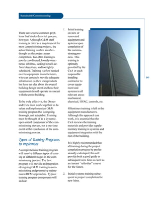 contractor to
cover equip
ment and
systems in all
relevant areas:
mechanical,
electrical, HVAC, controls, etc.
Sustainable Commissioning
There are several common prob-
lems that hinder this vital process,
however. Although O&M staff
training is cited as a requirement for
most commissioning projects, the
actual training is often an after-
thought as the project nears
completion. Too often training is
poorly coordinated, loosely-struc-
tured, informal, lacking in well-de-
fined objectives, and too tightly
scheduled. Training is often handed
over to equipment manufacturers,
on new or
who can certainly provide adequate
1. Initialtraining
installing
renovated
equipment and
systems upon
completion of
the commis-
sioning pro-
cess. This
training is
optimally
provided by the
CxA or each
responsible
Oftentimes training is left to the
equipment manufacturers.
Although this approach can
work, it is essential that the
CxA reviews the training
materials and provides supple
mentary training in systems and
equipment integration with the
rest of the building.
It is highly recommended that
all training during the project
completion process be profes
sionally videotaped; this will
provide both a good guide to
subsequent new hires as well as
an instant “refresher” course
for the future.
2. Initial systems training subse
quent to project completion for
new hires.
information on their own products
but have no idea about the overall
building design intent and how their
equipment should operate in concert
with the entire building.
To be truly effective, the Owner
and CxA must work together to de
velop and implement an O&M
training program that is ongoing,
thorough, and adaptable. Training
must be thought of as a dynamic,
open-ended component of the com
missioning process, not a one-time
event at the conclusion of the com
missioning process.
Types of Training Programs
to Implement
A comprehensive training program
will involve different types of train
ing at different stages in the com
missioning process. The best
program will provide an integration
of ongoing O&M training in com
missioning and preventive mainte
nance/RCM approaches. Typical
training program components will
include:
145
 