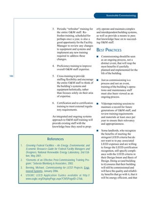 146
Sustainable Commissioning
3. Periodic “refresher” training for
the entire O&M staff. Re
fresher training, scheduled for
perhaps once a year, is also a
good opportunity for the Facility
Manager to review any changes
to equipment and systems and
implement any new training
required to address these
changes.
4. Proficiency training to improve
overall O&M staff expertise.
5. Cross-training to provide
staffing flexibility and encourage
the entire O&M staff to think of
the building’s systems and
equipment holistically, rather
than focuses solely on their area
of expertise.
6. Certification and re-certification
training to meet external regula
tory requirements.
An integrated and ongoing systems
approach to O&M staff training will
provide existing staff with the
knowledge base they need to prop-
References
1. Greening Federal Facilities – An Energy, Environmental, and
Economic Resource Guide for Federal Facility Managers and
Designers, National Renewable Energy Laboratory, 2nd Edi-
tion, May 2001.
2. “Elements of an Effective Post-Commissioning Training Pro-
gram,” Sebesta Blomberg & Associates, 2002.
3. Berning, Michael, Commissioning for LEED Projects, Engi-
neered Systems, January 2006.
4. USGBC LEED Application Guides available at http://
www.usgbc.org/DisplayPage.aspx?CMSPageID=276&.
erly operate and maintain complex
and interdependent building systems,
as well as provide a means to pass
that knowledge base on to succeed
ing O&M staff.
BEST PRACTICES
■ Commissioning should be seen
as an ongoing process, not a
distinct event, that will reap the
most benefits if carefully
planned and implemented for the
life of the building.
■ Just as commissioning is a
process and not an event,
training of the building’s opera
tions and maintenance staff
must also been viewed as an
ongoing process.
■ Videotape training sessions to
maintain a record for future
generations of O&M staff, and
review training requirements
and materials at least once per
year to ensure their relevancy
and appropriateness.
■ Some landlords, who recognize
the benefits of meeting the
stringent LEED criteria but do
not want to to pay associated
LEED expenses and are willing
to forego the LEED certification
recognition, still specify compli
ance with the LEED criteria in
their Design Intent and Basis of
Design. Doing so (and building
to it) ensures that their building
will still be commissioned and
will have the quality and reliabil
ity benefits that go with it, that it
will be energy efficient, and that
 