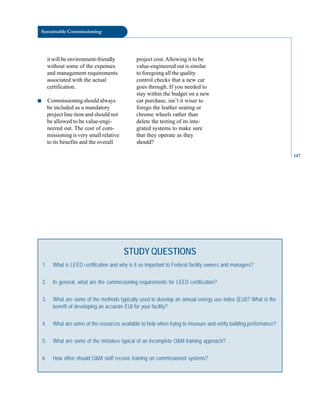 147
Sustainable Commissioning
it will be environment-friendly
without some of the expenses
and management requirements
associated with the actual
certification.
■ Commissioning should always
be included as a mandatory
project line item and should not
be allowed to be value-engi
neered out. The cost of com
missioning is very small relative
to its benefits and the overall
project cost.Allowing it to be
value-engineered out is similar
to foregoing all the quality
control checks that a new car
goes through. If you needed to
stay within the budget on a new
car purchase, isn’t it wiser to
forego the leather seating or
chrome wheels rather than
delete the testing of its inte
grated systems to make sure
that they operate as they
should?
STUDY QUESTIONS
1. What is LEED certification and why is it so important to Federal facility owners and managers?
2. In general, what are the commissioning requirements for LEED certification?
3. What are some of the methods typically used to develop an annual energy use index (EUI)? What is the
benefit of developing an accurate EUI for your facility?
4. What are some of the resources available to help when trying to measure and verify building performance?
5. What are some of the mistakes typical of an incomplete O&M training approach?
6. How often should O&M staff receive training on commissioned systems?
 