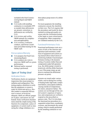 Types of Commissioning
included in the final Commis
sioning Report and O&M
manual.
■ CxA works with installing
contractors to reschedule FPT
as needed when deficiencies
are present; corrections to
deficiencies are verified by
CxA.
■ CxA reviews and verifies
O&M manuals for complete
ness and applicability.
■ CxA oversees, Contractor
conducts, and Owner coordi
nates prescribed training for the
O&M staff.
Post-acceptance/Warranty
■ CxA prepares the Final Com
missioning Report.
■ CxA conducts site visits to
interview O&M staff on system
performance.
■ Deferred and/or seasonal
testing is performed.
Types of Testing Used
Verification Checks
Verifications checks are equipment
inspections that ensure proper in
stallation and configuration. This
testing employs checklists to verify
that the equipment or system is
ready for initial start-up (e.g., flex
ible conduit is connected, belt ten
sion is correct, oil levels are
adequate, labels are affixed, gauges
are in place, and sensors are cali
brated). Some verification checklist
items entail the simple testing of the
function of a component, a piece of
equipment, or system (such as mea
suring the voltage imbalance on a
three-phase pump motor of a chiller
system).
For most equipment, the installing
contractors execute the checklists
on their own. The CxA requires that
the procedures and results be docu
mented in writing and usually wit
nesses only the verification testing
of the larger or more critical pieces
of equipment. Other components
are validated randomly by the CxA.
Functional Performance Tests
Functional performance tests are a
series of tests of the function and
operation (and sometimes, condi
tion) of equipment and systems us
ing manual (direct observation) or
monitoring methods. Functional per
formance testing is the dynamic
testing of systems (rather than just
components) under full operation
(e.g., the chiller pump is tested in
teractively with the chiller functions
to see if the pump ramps up and
down to maintain the differential
pressure set point).
Systems are tested under various
modes, such as during low cooling
or heating loads, high loads, compo
nent failures, unoccupied condition,
varying outside air temperatures,
fire alarm, and power failure. The
systems are run through all the con
trol system’s sequences of opera
tion, and components are verified to
respond as the prescribed se
quences state. The CxA develops
the functional test procedures in a
sequential written form, coordinates,
oversees, and documents the actual
testing, which is usually performed
by the installing contractor or ven
dor.
13
 