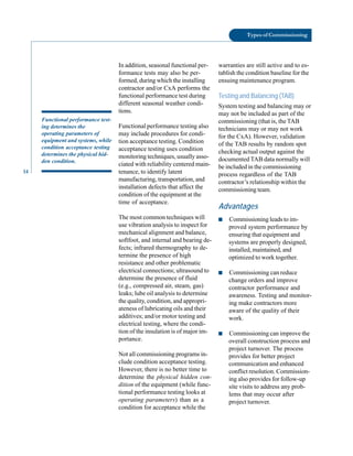 14
Types of Commissioning
Functional performance test
ing determines the
operating parameters of
equipment and systems, while
condition acceptance testing
determines the physical hid
den condition.
In addition, seasonal functional per
formance tests may also be per
formed, during which the installing
contractor and/or CxA performs the
functional performance test during
different seasonal weather condi
tions.
Functional performance testing also
may include procedures for condi
tion acceptance testing. Condition
acceptance testing uses condition
monitoring techniques, usually asso
ciated with reliability centered main
tenance, to identify latent
manufacturing, transportation, and
installation defects that affect the
condition of the equipment at the
time of acceptance.
The most common techniques will
use vibration analysis to inspect for
mechanical alignment and balance,
softfoot, and internal and bearing de
fects; infrared thermography to de
termine the presence of high
resistance and other problematic
electrical connections; ultrasound to
determine the presence of fluid
(e.g., compressed air, steam, gas)
leaks; lube oil analysis to determine
the quality, condition, and appropri
ateness of lubricating oils and their
additives; and/or motor testing and
electrical testing, where the condi
tion of the insulation is of major im
portance.
Not all commissioning programs in
clude condition acceptance testing.
However, there is no better time to
determine the physical hidden con
dition of the equipment (while func
tional performance testing looks at
operating parameters) than as a
condition for acceptance while the
warranties are still active and to es
tablish the condition baseline for the
ensuing maintenance program.
Testing and Balancing (TAB)
System testing and balancing may or
may not be included as part of the
commissioning (that is, the TAB
technicians may or may not work
for the CxA). However, validation
of the TAB results by random spot
checking actual output against the
documented TAB data normally will
be included in the commissioning
process regardless of the TAB
contractor’s relationship within the
commissioning team.
Advantages
■ Commissioning leads to im
proved system performance by
ensuring that equipment and
systems are properly designed,
installed, maintained, and
optimized to work together.
■ Commissioning can reduce
change orders and improve
contractor performance and
awareness. Testing and monitor
ing make contractors more
aware of the quality of their
work.
■ Commissioning can improve the
overall construction process and
project turnover. The process
provides for better project
communication and enhanced
conflict resolution. Commission
ing also provides for follow-up
site visits to address any prob
lems that may occur after
project turnover.
 