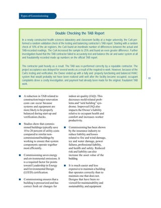 Types of Commissioning
Double Checking the TAB Report
In a newly constructed health sciences laboratory and classroom facility at a major university, the CxA per-
formed a random validation check of the testing and balancing contractor’s TAB report. Starting with a random
check of 10% of the air registers, the CxA found an inordinate number of differences between the actual and
TAB-recorded readings. The CxA increased the sample to 25% and found an even greater difference. Further
investigation found that the TAB contractor failed to accurately test and balance the air and water system at all
and fraudulently recorded made up numbers on the official TAB report.
The contractor paid heavily as a result. The TAB was re-performed correctly by a reputable contractor. The
project acceptance was delayed for several weeks as a result of the required re-work. However, because of the
CxA’s testing and verification, the Owner ended up with a fully and properly functioning and balanced HVAC
system that would probably not have been realized until well after the facility became occupied, occupant
complaints drove a costly investigation, and payment had already been made for the original, fraudulent TAB
work.
■ A reduction in TAB related to
construction/major renovation
costs can occur because
systems and equipment are
more likely to be properly
balanced during start-up and
verification checks.
■ Studies show that commis
sioned buildings typically save
10 to 20 percent of utility costs
compared to similar non
commissioned buildings by
working to ensure that system
components operate together
most efficiently.
■ Commissioning saves energy
and environmental emissions. It
is a required factor for points
toward Leadership in Energy
and Environmental Design
(LEED) certification.
■ Commissioning ensures that a
building is pressurized and has
correct fresh air changes for
indoor air quality (IAQ). This
decreases mold-related prob
lems and “sick building” syn
drome. Improved IAQ also
impacts the Owner’s liability
relative to occupant health and
comfort and increases worker
productivity.
■ Commissioning has been shown
by the insurance industry to
reduce liability and losses
related to fire and wind damage,
ice and water damage, power
failures, professional liability,
and health and safety. Reduced
risk and liability can also
increase the asset value of the
building.
■ It is much easier and less
expensive to maintain a building
that operates correctly than to
maintain one that does not.
Designs that have been re
viewed for maintainability and
sustainability, and equipment
15
 