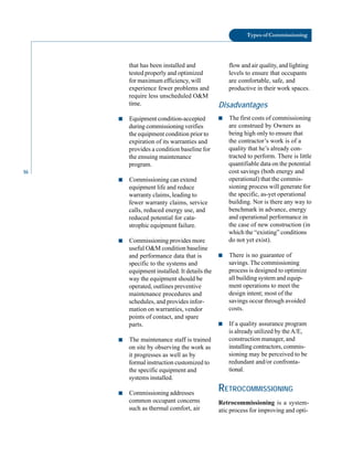 16
Types of Commissioning
that has been installed and
tested properly and optimized
for maximum efficiency, will
experience fewer problems and
require less unscheduled O&M
time.
■ Equipment condition-accepted
during commissioning verifies
the equipment condition prior to
expiration of its warranties and
provides a condition baseline for
the ensuing maintenance
program.
■ Commissioning can extend
equipment life and reduce
warranty claims, leading to
fewer warranty claims, service
calls, reduced energy use, and
reduced potential for cata
strophic equipment failure.
■ Commissioning provides more
useful O&M condition baseline
and performance data that is
specific to the systems and
equipment installed. It details the
way the equipment should be
operated, outlines preventive
maintenance procedures and
schedules, and provides infor
mation on warranties, vendor
points of contact, and spare
parts.
■ The maintenance staff is trained
on site by observing the work as
it progresses as well as by
formal instruction customized to
the specific equipment and
systems installed.
■ Commissioning addresses
common occupant concerns
such as thermal comfort, air
flow and air quality, and lighting
levels to ensure that occupants
are comfortable, safe, and
productive in their work spaces.
Disadvantages
■ The first costs of commissioning
are construed by Owners as
being high only to ensure that
the contractor’s work is of a
quality that he’s already con
tracted to perform. There is little
quantifiable data on the potential
cost savings (both energy and
operational) that the commis
sioning process will generate for
the specific, as-yet operational
building. Nor is there any way to
benchmark in advance, energy
and operational performance in
the case of new construction (in
which the “existing” conditions
do not yet exist).
■ There is no guarantee of
savings. The commissioning
process is designed to optimize
all building system and equip
ment operations to meet the
design intent; most of the
savings occur through avoided
costs.
■ If a quality assurance program
is already utilized by theA/E,
construction manager, and
installing contractors, commis
sioning may be perceived to be
redundant and/or confronta
tional.
RETROCOMMISSIONING
Retrocommissioning is a system
atic process for improving and opti
 