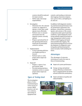 18
Types of Commissioning
systems should be analyzed
for improvements.
- Define tasks and assign
responsibilities.
2. Investigation
- Determine how the selected
systems are supposed to
operate, or how they could
operate more efficiently.
- Perform tests to measure
and monitor how the
targeted systems currently
operate.
- Prepare a prioritized list of
the operating deficiencies
found and recommended
corrective actions.
3. Implementation
- Correct operating deficien
cies (highest priority to
lowest).
- Perform tests to verify
proper and/or improved
operation.
4. Hand-off
- Prepare a report of im
provements made.
- Provide training and docu
mentation on how to sustain
proper and/or improved
operation.
Types of Testing Used
The investigation
phase of retro
commissioningin
volves review of
current O&M
practices and ser
vice contracts,
spot testing of
equipment and
controls, and trending or electronic
data logging of pressure tempera
tures, power, flows, and lighting lev
els and use.
In addition, both diagnostic monitor
ing and functional performance tests
are performed to determine tem
peratures, critical flows, pressures,
speeds, and currents of the system
components under typical operating
conditions. Typical diagnostic moni
toring methods employed include en
ergy management control system
(EMCS) trend logging and stand
alone portable data logging. The
retrocommissioning process involves
development of a diagnostic moni
toring plan and functional perfor
mance test plan, both including test
forms.
Advantages
The advantages of retrocom
misioning are nearly the same as
those of commissioning:
■ Improved system performance
■ Energy savings and optimal
energy efficiency (commission
ing is a required factor for points
toward LEED-EB certification).
■ Improved indoor air quality and
reduced liability.
 