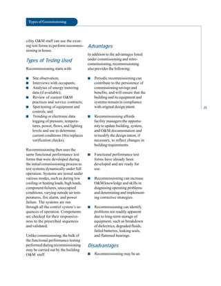 Types of Commissioning
cility O&M staff can use the exist
ing test forms to perform recommis
sioning in house.
Types of Testing Used
Recommissioning starts with:
■ Site observation;
■ Interviews with occupants;
■ Analyses of energy metering
data (if available);
■ Review of current O&M
practices and service contracts;
■ Spot testing of equipment and
controls; and
■ Trending or electronic data
logging of pressure, tempera
tures, power, flows, and lighting
levels and use to determine
current conditions (this replaces
verification checks).
Recommissioning then uses the
same functional performance test
forms that were developed during
the initial commissioning process to
test systems dynamically under full
operation. Systems are tested under
various modes, such as during low
cooling or heating loads, high loads,
component failures, unoccupied
conditions, varying outside air tem
peratures, fire alarm, and power
failure. The systems are run
through all the control system’s se
quences of operation. Components
are checked for their responsive
ness to the prescribed sequences
and validated.
Unlike commissioning, the bulk of
the functional performance testing
performed during recommissioning
may be carried out by the building
O&M staff.
Advantages
In addition to the advantages listed
under commissioning and retro
commissioning,recommissioning
also provides the following:
■ Periodic recommissioning can
contribute to the persistence of
commissioning savings and
benefits, and will ensure that the
building and its equipment and
systems remain in compliance
with original design intent.
■ Recommissioning affords
facility managers the opportu
nity to update building, system,
and O&M documentation and
to modify the design intent, if
necessary, to reflect changes in
building requirements.
■ Functional performance test
forms have already been
developed and are ready for
use.
■ Recommissioning can increase
O&M knowledge and skills in
diagnosing operating problems
and determining and implement
ing corrective strategies.
■ Recommissioning can identify
problems not readily apparent
due to long-term storage of
equipment, such as breakdown
of dielectrics, degraded fluids,
failed batteries, leaking seals,
and flattened bearings.
Disadvantages
■ Recommissioning may be an
21
 