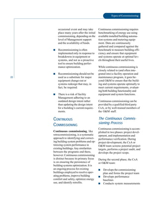 22
Types of Commissioning
occasional event and may take
place many years after the initial
commissioning, depending on the
level of Management support
and the availability of funds.
■ Recommissioning is often
implemented only in response to
breakdowns in equipment or
systems, and not as a proactive
tool to ensure building perfor
mance optimization.
■ Recommissioning should not be
used as a substitute for major
equipment change-out or
systems redesign that may, in
fact, be required.
■ There is a risk of facility
Management adhering to an
outdated design intent rather
than updating the design intent
for a building’s current require
ments.
CONTINUOUS
COMMISSIONING
Continuous commissioning, like
retrocommissioning, is a systematic
approach to identifying and correct
ing building system problems and op
timizing system performance in
existing buildings.Any similarities
between the programs end there,
however. Continuous commissioning
is distinct because its primary focus
is on ensuring the persistence of
building systems optimization. It is
an ongoing process for existing
buildings employed to resolve oper
ating problems, improve building
comfort and safety, optimize energy
use, and identify retrofits.
Continuous commissioning requires
benchmarking of energy use using
available installed building automa
tion systems and metering equip
ment. Data are continuously
gathered and compared against the
benchmark to measure building effi
ciency and ensure that equipment
and systems operate at optimal lev
els throughout their useful lives.
While continuous commissioning is
closely related to (and often inte
grated into) a facility operation and
maintenance program, it goes be
yond O&M to ensure that the build
ing and systems operate optimally to
meet current requirements, evaluat
ing both building functionality and
equipment and system functions.
Continuous commissioning can be
provided by a qualified third party
CxA, or by well-trained members of
the O&M staff.
The Continuous Commis
sioning Process
Continuous commissioning is accom
plished in two phases: project devel
opment, and implementation and
performance verification. During
project development, the CxA or
O&M team screens potential project
targets, performs a project audit, and
develops the project scope.
During the second phase, the CxA
or O&M team:
■ Develops the commissioning
plan and forms the project team
■ Develops performance
baselines
■ Conducts system measurements
 