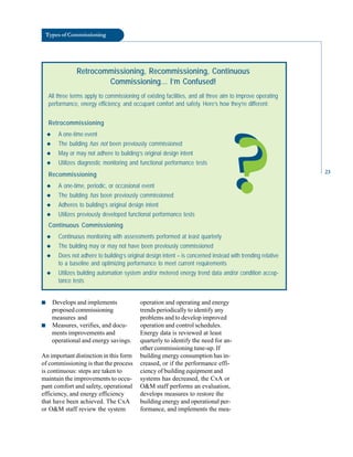 Types of Commissioning
Retrocommissioning, Recommissioning, Continuous
Commissioning… I’m Confused!
All three terms apply to commissioning of existing facilities, and all three aim to improve operating
performance, energy efficiency, and occupant comfort and safety. Here’s how they’re different:
Retrocommissioning
◆ A one-time event
◆ The building has not been previously commissioned
◆ May or may not adhere to building’s original design intent
◆ Utilizes diagnostic monitoring and functional performance tests
Recommissioning
◆ A one-time, periodic, or occasional event
◆ The building has been previously commissioned
◆ Adheres to building’s original design intent
◆ Utilizes previously developed functional performance tests
Continuous Commissioning
◆ Continuous monitoring with assessments performed at least quarterly
◆ The building may or may not have been previously commissioned
◆ Does not adhere to building’s original design intent – is concerned instead with trending relative
to a baseline and optimizing performance to meet current requirements
◆ Utilizes building automation system and/or metered energy trend data and/or condition accep-
tance tests
?
?
operation and operating and energy
trends periodically to identify any
problems and to develop improved
operation and control schedules.
Energy data is reviewed at least
quarterly to identify the need for an
other commissioning tune-up. If
building energy consumption has in
creased, or if the performance effi
ciency of building equipment and
systems has decreased, the CxA or
O&M staff performs an evaluation,
develops measures to restore the
building energy and operational per
formance, and implements the mea
■ Develops and implements
proposed commissioning
measures and
■ Measures, verifies, and docu
ments improvements and
operational and energy savings.
An important distinction in this form
of commissioning is that the process
is continuous: steps are taken to
maintain the improvements to occu
pant comfort and safety, operational
efficiency, and energy efficiency
that have been achieved. The CxA
or O&M staff review the system
23
 