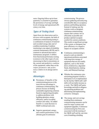 Types of Commissioning
sures. Ongoing follow-up (at least commissioning. The process
quarterly) is essential to guarantee stresses gathering and analyzing
the persistence of savings and high considerable data on occupancy
levels of energy and operational effi patterns and building operation.
ciency over time. Instead of making sure the
Types of Testing Used
Apart from site observation and in
terviews with occupants, the bulk of
continuous commissioning testing is
systems work as designed,
continuous commissioning
ensures that systems run as
efficiently as possible and
produce optimal occupant
comfort for current conditions.
24
a combination of analysis of metered
and recorded energy data and of
condition monitoring. Condition
monitoring is one aspect of reliability
centered maintenance (RCM) and is
This results in significant savings
if the system, as designed, has
poor efficiency or a negative
impact on occupant comfort.
common to advanced preventive
maintenance programs. It differs
from functional performance testing
(common to the other types of com
missioning) in that it concentrates on
the current and predictive condition
of the equipment, rather than on the
output parameters and perfor
mance relative to its design and in
tent.
■ Continuous commissioning is
proactive and can identify
operational problems associated
with long-term storage of
equipment that are not readily
apparent, such as the break
down of dielectrics, degraded
fluids, failed batteries, leaking
seals, and flattened bearings.
■ Whether the continuous com-
Advantages missioning program is led by a
■ Persistence of benefits of the
commissioning process is the
most obvious advantage to
continuous commissioning. The
process focuses on finding
sustainable engineering solutions
based on engineering principles
to address problems with
third party CxA or implemented
by the facility O&M staff, staff
skills will inevitably increase as
a result. The O&M staff gains
knowledge and skills in diagnos
ing operating problems and
determining and implementing
corrective strategies.
building operation, energy
efficiency, and/or occupant
comfort and safety. An added
benefit is a usual decrease in
O&M workload and costs.
■ The energy and cost savings
resulting from continuous
commissioning measures can be
used for major systems and
equipment upgrades. Continuous
■ Superior operational, energy,
and comfort performance is the
commissioning has first costs
associated with the training of
the O&M staff and the one-time
ultimate goal of continuous cost of installing a building
 