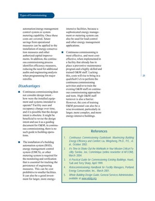 Types of Commissioning
automation/energy management intensive facilities, because a
control system or system sophisticated energy manage-
metering capability. Once these ment or metering system can
costs are covered, future also be used for load control
savings from operational and other energy management
measures can be applied to the applications.
installation of energy conserva
tion measures and other ■ Continuous commissioning is
authorized capital improve- most effective, and most cost
ments. In addition, the continu- effective, when implemented in
ous commissioning process a facility that already has in
identifies efficiency measures, place a preventive maintenance
reducing the need for additional program and a highly skilled and
audits and engineering analysis trained O&M staff. Lacking
when programming for major this, costs will rise to bring in a
retrofits. qualified CxA to perform the
continuous commissioning
Disadvantages activities and/or to train the
existing O&M staff on continu
■ Continuous commissioning does ous commissioning approaches
not consider design intent – and tests. High O&M staff
how were the installed equip- turnover is also a barrier.
ment and systems intended to However, the cost of training
operate? Facility uses and O&M personnel can also be a
occupancy change over time, wise investment, particularly in
and it is possible that the design larger, more complex, and more
intent is obsolete. It might be energy-intensive buildings.
beneficial to revise the design
intent and use it as a guiding
document for O&M; in continu
ous commissioning, there is no
such guide to building opera
tions.
■ The installation of a building
automation system (BAS),
energy management control
system (EMCS), or other
metering system is required for
the monitoring and verification
that is essential for tracking the
persistence of engineering
measures. This can be cost
prohibitive to smaller facilities.
It can also be a good invest
ment for larger, more energy-
References
1. Continuous Commissioning Guidebook: Maximizing Building
Energy Efficiency and Comfort, Liu, Mingsheng, Ph.D., P.E., et.
al., October 2002.
2. It’s Time to Shake Out the Mothballs in Your Mission-Critical Fa-
cility, Soroka, Joe, Comminique (online newsletter of AFCOM),
March 2004.
3. A Practical Guide for Commissioning Existing Buildings, Haasl,
Tudi and Terry Sharp, April 1999.
4. Retrocommissioning Handbook for Facility Managers, Portland
Energy Conservation, Inc., March 2001.
5. Whole Building Design Guide, General Services Administration,
available at www.wbdg.org.
25
 