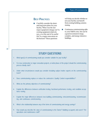 26
Types of Commissioning
STUDY QUESTIONS
1. What type(s) of commissioning would you consider suitable for your facility?
2. For new construction or major renovation projects, at what phase of the project should the commissioning
process ideally start?
3. Under what circumstances would you consider including subject matter experts on the commissioning
team?
4. Does commissioning replace or reduce the contractor’s Quality Control responsibilities?
5. What are the primary objectives of commissioning?
6. Explain the differences between verification testing, functional performance testing, and condition accep-
tance testing.
7. Explain the major differences between new building commissioning, retrocommissioning, recommission-
ing, and continuous commissioning.
8. What is the relationship between any of the forms of commissioning and energy savings?
9. How would you describe the value of commissioning to the Owner? Building occupants and users? The
operations and maintenance staff?
BEST PRACTICES
■ Carefully consider the short-
and long-term plans for your
facility. When was the last
major equipment change-out? Is
existing equipment relatively
new, or at the end of its useful
life? Is a major renovation on
the horizon? These questions
will help you decide whether or
not your facility can benefit
from existing building commis-
sioning.
■ Continuous commissioning adds
to your O&M costs, but can be
a good investment in large,
complex, and energy-intensive
buildings.
 