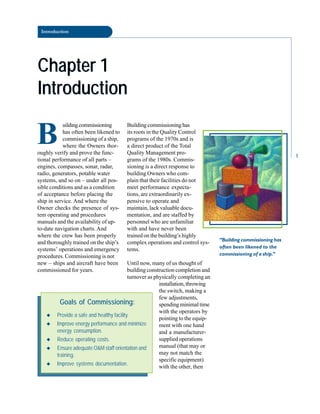 Introduction
Chapter 1
Chapter 1
Introduction
Introduction
B
uildingcommissioning
has often been likened to
commissioning of a ship,
where the Owners thor
oughly verify and prove the func
tional performance of all parts –
engines, compasses, sonar, radar,
radio, generators, potable water
systems, and so on – under all pos
sible conditions and as a condition
of acceptance before placing the
ship in service. And where the
Owner checks the presence of sys
tem operating and procedures
manuals and the availability of up-
to-date navigation charts. And
where the crew has been properly
and thoroughly trained on the ship’s
systems’ operations and emergency
procedures. Commissioning is not
new – ships and aircraft have been
commissioned for years.
Building commissioning has
its roots in the Quality Control
programs of the 1970s and is
a direct product of the Total
Quality Management pro
grams of the 1980s. Commis
sioning is a direct response to
building Owners who com
plain that their facilities do not
meet performance expecta
tions, are extraordinarily ex
pensive to operate and
maintain, lack valuable docu
mentation, and are staffed by
personnel who are unfamiliar
with and have never been
trained on the building’s highly
complex operations and control sys
tems.
Until now, many of us thought of
building construction completion and
turnover as physically completing an
installation, throwing
the switch, making a
“Building commissioning has
often been likened to the
commissioning of a ship.”
Goals of Commissioning:
◆ Provide a safe and healthy facility.
◆ Improve energy performance and minimize
energy consumption.
◆ Reduce operating costs.
◆ Ensure adequate O&M staff orientation and
training.
◆ Improve systems documentation.
few adjustments,
spending minimal time
with the operators by
pointing to the equip
ment with one hand
and a manufacturer-
supplied operations
manual (that may or
may not match the
specific equipment)
with the other, then
1
 