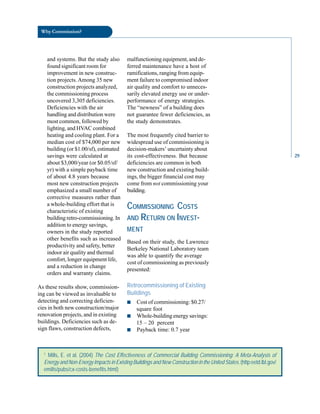 Why Commission?
and systems. But the study also
found significant room for
improvement in new construc
tion projects. Among 35 new
construction projects analyzed,
the commissioning process
uncovered 3,305 deficiencies.
Deficiencies with the air
handling and distribution were
most common, followed by
lighting, and HVAC combined
heating and cooling plant. For a
median cost of $74,000 per new
building (or $1.00/sf), estimated
savings were calculated at
about $3,000/year (or $0.05/sf/
yr) with a simple payback time
of about 4.8 years because
most new construction projects
emphasized a small number of
corrective measures rather than
a whole-building effort that is
characteristic of existing
building retro-commissioning. In
addition to energy savings,
owners in the study reported
other benefits such as increased
productivity and safety, better
indoor air quality and thermal
comfort, longer equipment life,
and a reduction in change
orders and warranty claims.
As these results show, commission
ing can be viewed as invaluable to
detecting and correcting deficien
cies in both new construction/major
renovation projects, and in existing
buildings. Deficiencies such as de
sign flaws, construction defects,
malfunctioning equipment, and de
ferred maintenance have a host of
ramifications, ranging from equip
ment failure to compromised indoor
air quality and comfort to unneces
sarily elevated energy use or under-
performance of energy strategies.
The “newness” of a building does
not guarantee fewer deficiencies, as
the study demonstrates.
The most frequently cited barrier to
widespread use of commissioning is
decision-makers’ uncertainty about
its cost-effectiveness. But because
deficiencies are common in both
new construction and existing build
ings, the bigger financial cost may
come from not commissioning your
building.
COMMISSIONING COSTS
AND RETURN ON INVEST
MENT
Based on their study, the Lawrence
Berkeley National Laboratory team
was able to quantify the average
cost of commissioning as previously
presented:
Retrocommissioning of Existing
Buildings
■ Cost of commissioning: $0.27/
square foot
■ Whole-building energy savings:
15 – 20 percent
■ Payback time: 0.7 year
1
Mills, E. et al. (2004) The Cost Effectiveness of Commercial Building Commissioning: A Meta-Analysis of
Energy and Non-Energy Impacts in Existing Buildings and New Construction in the United States. (http:eetd.lbl.gov/
emills/pubs/cx-costs-benefits.html)
29
 