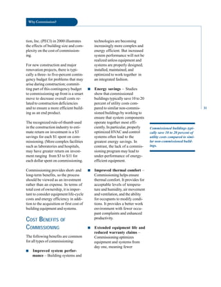 Why Commission?
tion, Inc. (PECI) in 2000 illustrates
the effects of building size and com
plexity on the cost of commission
ing.
For new construction and major
renovation projects, there is typi
cally a three- to five-percent contin
gency budget for problems that may
arise during construction; commit
ting part of this contingency budget
to commissioning up front is a smart
move to decrease overall costs re
lated to construction deficiencies
and to ensure a more efficient build
ing as an end product.
The recognized rule-of-thumb used
in the construction industry to esti
mate return on investment is a $3
savings for each $1 spent on com
missioning. (More complex facilities
such as laboratories and hospitals,
may have greater return on invest
ment ranging from $3 to $11 for
each dollar spent on commissioning.
Commissioning provides short- and
long-term benefits, so the process
should be viewed as an investment
rather than an expense. In terms of
total cost of ownership, it is impor
tant to consider equipment life-cycle
costs and energy efficiency in addi
tion to the acquisition or first cost of
building equipment and systems.
COST BENEFITS OF
COMMISSIONING
The following benefits are common
for all types of commissioning:
■ Improved system perfor
mance – Building systems and
technologies are becoming
increasingly more complex and
energy efficient. But increased
system performance will not be
realized unless equipment and
systems are properly designed,
installed, maintained, and
optimized to work together in
an integrated fashion.
■ Energy savings – Studies
show that commissioned
buildings typically save 10 to 20
percent of utility costs com
pared to similar non-commis
sioned buildings by working to
ensure that system components
operate together most effi
ciently. In particular, properly
optimized HVAC and control
systems often lead to the
greatest energy savings. In
contrast, the lack of a commis
sioning program may lead to
under-performance of energy-
efficient equipment.
■ Improved thermal comfort –
Commissioning helps ensure
thermal comfort. It provides for
acceptable levels of tempera
ture and humidity, air movement
and ventilation, and the ability
for occupants to modify condi
tions. It provides a better work
environment with fewer occu
pant complaints and enhanced
productivity.
■ Extended equipment life and
reduced warranty claims –
Commissioningoptimizes
equipment and systems from
day one, meaning fewer
Commissioned buildings typi
cally save 10 to 20 percent of
utility costs compared to simi
lar non-commissioned build
ings.
31
 