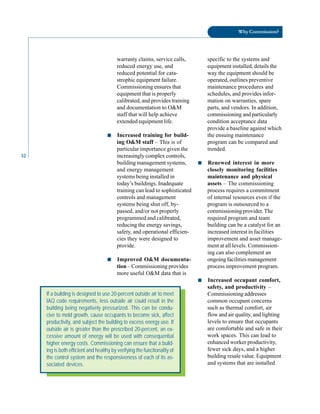 32
Why Commission?
warranty claims, service calls, specific to the systems and
reduced energy use, and equipment installed, details the
reduced potential for cata- way the equipment should be
strophic equipment failure. operated, outlines preventive
Commissioning ensures that maintenance procedures and
equipment that is properly schedules, and provides infor
calibrated, and provides training mation on warranties, spare
and documentation to O&M parts, and vendors. In addition,
staff that will help achieve commissioning and particularly
extended equipment life. condition acceptance data
provide a baseline against which
■ Increased training for build- the ensuing maintenance
ing O&M staff – This is of program can be compared and
particular importance given the trended.
increasingly complex controls,
building management systems, ■ Renewed interest in more
and energy management closely monitoring facilities
systems being installed in maintenance and physical
today’s buildings. Inadequate assets – The commissioning
training can lead to sophisticated process requires a commitment
controls and management of internal resources even if the
systems being shut off, by- program is outsourced to a
passed, and/or not properly commissioning provider. The
programmed and calibrated, required program and team
reducing the energy savings, building can be a catalyst for an
safety, and operational efficien- increased interest in facilities
cies they were designed to improvement and asset manage-
provide. ment at all levels. Commission
ing can also complement an
■ Improved O&M documenta- ongoing facilities management
tion – Commissioning provides process improvement program.
more useful O&M data that is
■ Increased occupant comfort,
safety, and productivity –
Commissioning addresses
common occupant concerns
such as thermal comfort, air
flow and air quality, and lighting
levels to ensure that occupants
are comfortable and safe in their
work spaces. This can lead to
enhanced worker productivity,
fewer sick days, and a higher
building resale value. Equipment
and systems that are installed
If a building is designed to use 20-percent outside air to meet
IAQ code requirements, less outside air could result in the
building being negatively pressurized. This can be condu-
cive to mold growth, cause occupants to become sick, affect
productivity, and subject the building to excess energy use. If
outside air is greater than the prescribed 20-percent, an ex-
cessive amount of energy will be used with consequential
higher energy costs. Commissioning can ensure that a build-
ing is both efficient and healthy by verifying the functionality of
the control system and the responsiveness of each of its as-
sociated devices.
 
