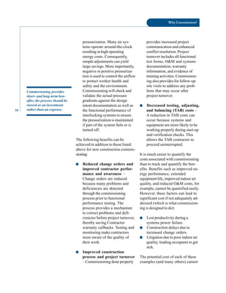 34
Why Commission?
Commissioning provides
short- and long-term ben
efits; the process should be
viewed as an investment
rather than an expense.
pressurization. Many air sys
tems operate around-the-clock
resulting in high operating
energy costs. Consequently,
simple adjustments can yield
large savings. More importantly,
negative or positive pressuriza
tion is used to control the airflow
to protect worker health and
safety and the environment.
Commissioning will check and
validate the actual pressure
gradients against the design
intent documentation as well as
the functional performance of
interlocking systems to ensure
the pressurization is maintained
if part of the system fails or is
turned off.
The following benefits can be
achieved in addition to those listed
above for new construction commis
sioning:
■ Reduced change orders and
improved contractor perfor
mance and awareness –
Change orders are reduced
because many problems and
deficiencies are detected
through the commissioning
process prior to functional
performance testing. The
process provides a mechanism
to correct problems and defi
ciencies before project turnover,
thereby saving Contractor
warranty callbacks. Testing and
monitoring make contractors
more aware of the quality of
their work.
■ Improved construction
process and project turnover
– Commissioning done properly
provides increased project
communication and enhanced
conflict resolution. Project
turnover includes all functional
test forms, O&M and systems
documentation, warranty
information, and evidence of
training activities. Commission
ing also provides for follow-up
site visits to address any prob
lems that may occur after
project turnover.
■ Decreased testing, adjusting,
and balancing (TAB) costs –
A reduction in TAB costs can
occur because systems and
equipment are more likely to be
working properly during start-up
and verification checks. This
allows the TAB contractor to
proceed uninterrupted.
It is much easier to quantify the
costs associated with commissioning
than to track and quantify the ben
efits. Benefits such as improved en
ergy performance, extended
equipment life, improved indoor air
quality, and reduced O&M costs, for
example, cannot be quantified easily.
However, these factors can lead to
significant cost if not adequately ad
dressed (which is what commission
ing is designed to do):
■ Lost productivity during a
systems power failure.
■ Construction delays due to
increased change orders.
■ Litigation due to poor indoor air
quality, leading occupants to get
sick.
The potential cost of each of these
examples (and many others) cannot
 