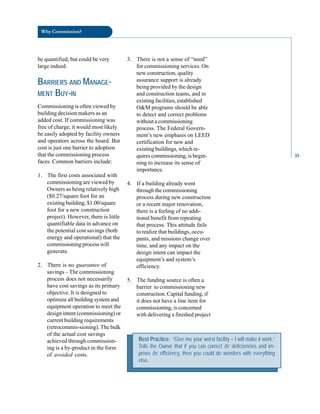 Why Commission?
be quantified, but could be very 3. There is not a sense of “need”
large indeed. for commissioning services. On
new construction, quality
BARRIERS AND MANAGE- assurance support is already
MENT BUY-IN
being provided by the design
and construction teams, and in
existing facilities, established
Commissioning is often viewed by O&M programs should be able
building decision makers as an to detect and correct problems
added cost. If commissioning was without a commissioning
free of charge, it would most likely process. The Federal Govern-
be easily adopted by facility owners ment’s new emphasis on LEED
and operators across the board. But certification for new and
cost is just one barrier to adoption existing buildings, which re-
that the commissioning process quires commissioning, is begin-
faces. Common barriers include: ning to increase its sense of
importance.
1. The first costs associated with
commissioning are viewed by 4. If a building already went
Owners as being relatively high through the commissioning
($0.27/square foot for an process during new construction
existing building; $1.00/square or a recent major renovation,
foot for a new construction there is a feeling of no addi
project). However, there is little tional benefit from repeating
quantifiable data in advance on that process. This attitude fails
the potential cost savings (both to realize that buildings, occu
energy and operational) that the pants, and missions change over
commissioning process will time, and any impact on the
generate. design intent can impact the
equipment’s and system’s
2. There is no guarantee of efficiency.
savings – The commissioning
process does not necessarily 5. The funding source is often a
have cost savings as its primary barrier to commissioning new
objective. It is designed to construction. Capital funding, if
optimize all building system and it does not have a line item for
equipment operation to meet the commissioning, is concerned
design intent (commissioning) or with delivering a finished project
current building requirements
(retrocommis-sioning). The bulk
of the actual cost savings
achieved through commission
ing is a by-product in the form
of avoided costs.
Best Practice: “Give me your worst facility – I will make it work.”
Tells the Owner that if you can correct its’ deficiencies and im-
prove its’ efficiency, then you could do wonders with everything
else.
35
 