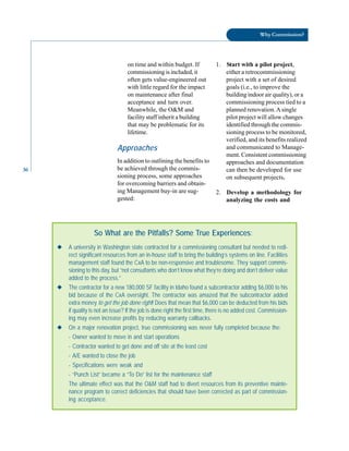 Why Commission?
on time and within budget. If 1. Start with a pilot project,
commissioning is included, it either a retrocommissioning
often gets value-engineered out project with a set of desired
with little regard for the impact goals (i.e., to improve the
on maintenance after final building indoor air quality), or a
acceptance and turn over. commissioning process tied to a
Meanwhile, the O&M and planned renovation.Asingle
facility staff inherit a building pilot project will allow changes
that may be problematic for its identified through the commis
lifetime. sioning process to be monitored,
verified, and its benefits realized
36
Approaches
In addition to outlining the benefits to
be achieved through the commis
sioning process, some approaches
for overcoming barriers and obtain-
and communicated to Manage
ment. Consistent commissioning
approaches and documentation
can then be developed for use
on subsequent projects.
ing Management buy-in are sug
gested:
2. Develop a methodology for
analyzing the costs and
So What are the Pitfalls? Some True Experiences:
◆ A university in Washington state contracted for a commissioning consultant but needed to redi-
rect significant resources from an in-house staff to bring the building’s systems on line. Facilities
management staff found the CxA to be non-responsive and troublesome. They support commis-
sioning to this day, but “not consultants who don’t know what they’re doing and don’t deliver value
added to the process.”
◆ The contractor for a new 180,000 SF facility in Idaho found a subcontractor adding $6,000 to his
bid because of the CxA oversight. The contractor was amazed that the subcontractor added
extra money to get the job done right! Does that mean that $6,000 can be deducted from his bids
if quality is not an issue? If the job is done right the first time, there is no added cost. Commission-
ing may even increase profits by reducing warranty callbacks.
◆ On a major renovation project, true commissioning was never fully completed because the:
- Owner wanted to move in and start operations
- Contractor wanted to get done and off site at the least cost
- A/E wanted to close the job
- Specifications were weak and
- “Punch List” became a “To Do” list for the maintenance staff
The ultimate effect was that the O&M staff had to divert resources from its preventive mainte-
nance program to correct deficiencies that should have been corrected as part of commission-
ing acceptance.
 