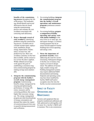 Why Commission?
benefits of the commission
ing process throughout the life
of the project. This methodol
ogy should identify and record
deficiencies that are found
using the commissioning
process and estimate the cost
avoidance associated with
correcting each deficiency.
3. Keep a thorough record of
costs avoided by identifying
problems using the commission
ing process. Avoided costs to
consider include repair, replace
ment, installation, design,
energy, depreciation, mainte
nance, revenue loss, and
productivity loss. Base cost
avoidance estimates on the best
data available, and be conserva
tive in how the data is applied .
Wildly inflated cost savings
work against the goal of
establishing a consistent, long-
term commissioning program by
making savings seem unattain
able.
4. Integrate the commissioning
program with the facility’s
overall energy management
program. Commissioning
benefits energy management by
ensuring and optimizing the
performance of energy effi
ciency measures and by
correcting problems that cause
higher than necessary energy
use. The energy management
program provides benchmarking
of energy consumption and
demand that makes the impact
of commissioning activities easy
to quantify during measurement
and verification.
5. For existing buildings, integrate
the commissioning program
into the facility’s overall
operations and maintenance
program (continuous commis
sioning).
6. For existing buildings, prepare
a comparison of facility
operating and energy costs
with similar buildings in the
area (close to or same age, use,
and square footage). A commis
sioning program may be an
easier sell and support if similar
buildings have lower operating
and energy costs.
7. Stress the importance of
persistent benefits when
addressing the need for recom
missioning. Subsequent changes
in facility use or tenancy may
require a revision in design
intent. The addition of increas
ingly complex energy and
building management systems
may require additional O&M
documentation and training.
Setpoints and operating cycles
may have been modified by
facility O&M staff and/or
occupants since the time the
facility was last commissioned.
IMPACT OF FACILITY
OPERATIONS AND
MAINTENANCE
Systems and equipment that are
properly installed and calibrated, and
fully optimized to work together, will
be easier for a facility’s O&M staff
to maintain. This is one commission
37
 