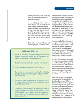 2
Introduction
walking away. We would return only
when the operating personnel or
owner complained.
A successful project was not neces
sarily the one with the most satisfied
client, optimal indoor environment,
most reliable and efficient operation,
or that would have had the lowest
possible operating and maintenance
costs. Typically, it was the one with
the fewest extras and change orders
and the one with the shortest punch
list.
Further, the construction budget and
operating budget came from differ-
Guidebook Objectives
◆ Provide an introduction to commissioning approaches to a
variety of professionals involved with the management, op-
eration, and maintenance of Federal buildings.
◆ Illustrate case histories, including cautionary lessons learned.
◆ Provide guidance on commissioning best practices.
◆ Demonstrate how commissioning can help Federal facility
managers meet energy efficiency goals and LEED certifica-
tion requirements.
◆ Demonstrate how commissioning can be integrated in facil-
ity management and O&M programs to make those programs
more efficient and effective.
◆ Demonstrate how different types of commissioning (such as
retrocommissioning and continuous commissioning) can be
incorporated into a variety of building types and applications,
above and beyond the most commonly understood commis-
sioning approaches.
ent sources and programs. So once
the construction was completed and
beneficially accepted, the building
was handed off as rapidly as pos
sible, leaving building maintainers to
struggle with any residual construc
tion or operational problems. In all
fairness to the constructors, by this
time the Owner was usually press
ing to move into the building, either
oblivious to or willing to accept the
risks associated with a potentially
problematic facility.
Most existing buildings have never
undergone a formal commissioning
or quality assurance process. Many
buildings are limping along ineffi
ciently in terms of performance.
Owners are unaware of deficiencies
as long as the building is reasonably
comfortable and occupant com
plaints do not reach a crescendo.
In reality, the building systems may
be becoming increasingly unreliable
and inefficient through design, inef
fective maintenance and operations
procedures, outdated technologies,
insufficient training, occupant habits,
mission changes, environmental
changes, workplace configurations,
and more.
All of that has now changed with
commissioning.As described by the
Canadian Department of Public
Works, buildings now “leave port”
only when they are fully operational,
function as the owner intended, are
fine-tuned for maximum perfor
mance, staffed with “crews” who
are fully trained in the regular and
emergency operation of the facility,
and furnished with a complete set of
relevant operations, maintenance,
 