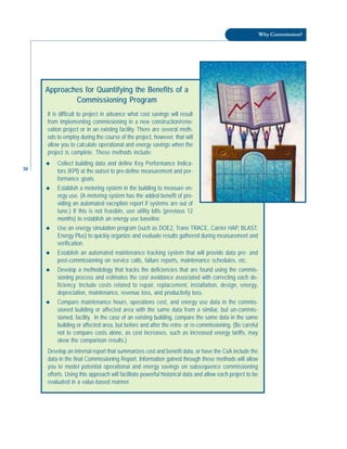 38
Why Commission?
Approaches for Quantifying the Benefits of a
Commissioning Program
It is difficult to project in advance what cost savings will result
from implementing commissioning in a new construction/reno-
vation project or in an existing facility. There are several meth-
ods to employ during the course of the project, however, that will
allow you to calculate operational and energy savings when the
project is complete. These methods include:
◆ Collect building data and define Key Performance Indica-
tors (KPI) at the outset to pre-define measurement and per-
formance goals.
◆ Establish a metering system in the building to measure en-
ergy use. (A metering system has the added benefit of pro-
viding an automated exception report if systems are out of
tune.) If this is not feasible, use utility bills (previous 12
months) to establish an energy use baseline.
◆ Use an energy simulation program (such as DOE2, Trane TRACE, Carrier HAP, BLAST,
Energy Plus) to quickly organize and evaluate results gathered during measurement and
verification.
◆ Establish an automated maintenance tracking system that will provide data pre- and
post-commissioning on service calls, failure reports, maintenance schedules, etc.
◆ Develop a methodology that tracks the deficiencies that are found using the commis-
sioning process and estimates the cost avoidance associated with correcting each de-
ficiency. Include costs related to repair, replacement, installation, design, energy,
depreciation, maintenance, revenue loss, and productivity loss.
◆ Compare maintenance hours, operations cost, and energy use data in the commis-
sioned building or affected area with the same data from a similar, but un-commis-
sioned, facility. In the case of an existing building, compare the same data in the same
building or affected area, but before and after the retro- or re-commissioning. (Be careful
not to compare costs alone, as cost increases, such as increased energy tariffs, may
skew the comparison results.)
Develop an internal report that summarizes cost and benefit data, or have the CxA include the
data in the final Commissioning Report. Information gained through these methods will allow
you to model potential operational and energy savings on subsequence commissioning
efforts. Using this approach will facilitate powerful historical data and allow each project to be
evaluated in a value-based manner.
 
