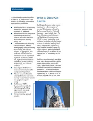 Why Commission?
A maintenance program should be
in place (or be implemented) that
includes the following commission
ing-related responsibilities:
■ Scheduled reviews of operating
parameters, schedules, and
sequences of operation.
■ Scheduled utility bill analysis, or
use of energy accounting
software, to review for unex
pected changes in building
energy use.
■ Conditionmonitoring,including
vibration analysis, infrared
thermography, ultrasonic testing,
motor testing, and lube oil
analysis, as appropriate, that
tracks and trends condition
parameters such as equipment
alignment and balance, vibra
tion, high-resistance electrical
connections, motor condition,
fluid leakage, and lubricant
condition.
■ Tracking of scheduled and
unscheduled maintenance for
each piece of equipment.
■ Periodic reviews of mainte
nance performance indicators
and logs to determine if systems
and equipment require
tuning.
■ Building and O&M
documentation updates to
reflect changing building
requirements and equip
ment replacement.
■ Operator training updated
annually.
IMPACT ON ENERGY CON
SUMPTION
Building performance today is com
promised by a diverse array of
physical deficiencies, as found by
the Lawrence Berkeley National
Laboratory team in their study The
Cost-Effectiveness of Commer
cial-Buildings Commissioning.
HVAC systems present the most
problems, particularly air-distribution
systems. In addition, sophisticated
energy management control sys
tems installed in today’s newer fa
cilities often are not optimized and
calibrated properly to deliver the en
ergy savings of which they are ca
pable.
Building commissioning is one of the
most cost-effective and far reaching
means of improving energy effi
ciency in buildings. In the Lawrence
Berkeley National Laboratory study,
a sample of 150 existing buildings
found an average whole-building en
ergy savings of 18 percent, with an
average payback time of less than
41
 
