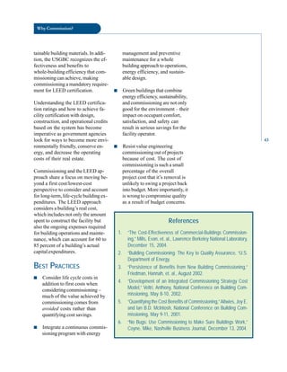 Why Commission?
tainable building materials. In addi- management and preventive
tion, the USGBC recognizes the ef- maintenance for a whole
fectiveness and benefits to building approach to operations,
whole-building efficiency that com- energy efficiency, and sustain
missioning can achieve, making able design.
commissioning a mandatory require
ment for LEED certification. ■ Green buildings that combine
energy efficiency, sustainability,
Understanding the LEED certifica- and commissioning are not only
tion ratings and how to achieve fa- good for the environment – their
cility certification with design, impact on occupant comfort,
construction, and operational credits satisfaction, and safety can
based on the system has become result in serious savings for the
imperative as government agencies facility operator.
look for ways to become more envi
ronmentally friendly, conserve en- ■ Resist value engineering
ergy, and decrease the operating commissioning out of projects
costs of their real estate. because of cost. The cost of
commissioning is such a small
Commissioning and the LEED ap- percentage of the overall
proach share a focus on moving be- project cost that it’s removal is
yond a first cost/lowest-cost unlikely to swing a project back
perspective to consider and account into budget. More importantly, it
for long-term, life-cycle building ex- is wrong to compromise quality
penditures. The LEED approach as a result of budget concerns.
considers a building’s real cost,
which includes not only the amount
spent to construct the facility but
also the ongoing expenses required
for building operations and mainte
nance, which can account for 60 to
85 percent of a building’s actual
capital expenditures.
BEST PRACTICES
■ Consider life cycle costs in
addition to first costs when
considering commissioning –
much of the value achieved by
commissioning comes from
avoided costs rather than
quantifying cost savings.
■ Integrate a continuous commis
sioning program with energy
References
1. “The Cost-Effectiveness of Commercial-Buildings Commission-
ing,” Mills, Evan, et. al., Lawrence Berkeley National Laboratory,
December 15, 2004.
2. “Building Commissioning: The Key to Quality Assurance, “U.S.
Department of Energy.
3. “Persistence of Benefits from New Building Commissioning,”
Friedman, Hannah, et. al., August 2002.
4. “Development of an Integrated Commissioning Strategy Cost
Model,” Veltri, Anthony, National Conference on Building Com-
missioning, May 8-10, 2002.
5. “Quantifying the Cost Benefits of Commissioning,”Altwies, Joy E.
and Ian B.D. McIntosh, National Conference on Building Com-
missioning, May 9-11, 2001.
6. “No Bugs: Use Commissioning to Make Sure Buildings Work,”
Coyne, Mike, Nashville Business Journal, December 13, 2004.
43
 