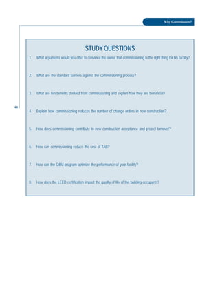 44
Why Commission?
STUDY QUESTIONS
1. What arguments would you offer to convince the owner that commissioning is the right thing for his facility?
2. What are the standard barriers against the commissioning process?
3. What are ten benefits derived from commissioning and explain how they are beneficial?
4. Explain how commissioning reduces the number of change orders in new construction?
5. How does commissioning contribute to new construction acceptance and project turnover?
6. How can commissioning reduce the cost of TAB?
7. How can the O&M program optimize the performance of your facility?
8. How does the LEED certification impact the quality of life of the building occupants?
 