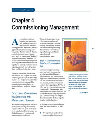 Commissioning Management
Chapter 4
Chapter 4
Commissioning Management
Commissioning Management
A
n emphasis on team
building and teamwork
will lead to greater suc
cess from the commis
sioning process. It fosters a positive
approach to commissioning activi
ties, rather than the attitude that the
commissioning process creates
more work or encourages “looking”
for problems that do not exist. Ef
fective commissioning management
encourages team members to work
together to identify problems (exist
ing and potential) and help correct
these problems before they grow.
There are two teams that will be
discussed in this chapter: the inter
nal management team that must be
in place and prepared to support the
commissioning process, and the
commissioning team that is as
sembled when a project is under
way.
DEVELOPING COMMISSION
ING STRUCTURE AND
MANAGEMENT SUPPORT
A commissioning program has little
chance of achieving measurable
success unless its goals and objec
tives are clear and the program has
the full support of your internal
management organization.
There are three steps to de
veloping a strong internal
structure to support commis
sioning: determining the need
for commissioning, obtaining
the support of various build
ing stakeholders, and defin
ing an internal
commissioning team.
Step 1 - Determine the
Need for Commission
ing
Commissioning is becoming
more and more common, but
its value should still be care
fully evaluated and management
support for commissioning obtained.
For new construction and renova
tion projects, commissioning will
produce the biggest payoff if the fa
cility and its systems/equipment are
very complex (laboratories, tele
communications, medical), and if the
facility has a very large square foot
age. Commissioning will not pro
duce the same level of savings for
simpler, smaller facilities.
In the case of retrocommissioning,
there are several factors to con
sider:
■ Are equipment and systems
programmed to be replaced
“What you always do before
you make a decision is con
sult. The best public policy is
made when you are listening
to people who are going to
be impacted. Then, once
policy is determined, you
call on them to help you sell
it.”
ElizabethDole
45
 