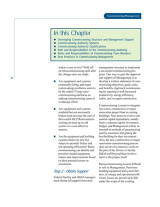 46
Commissioning Management
within a year or two? Hold off
on retrocommissioning until after
the change-outs are made.
management structure to implement
a successful commissioning pro-
gram. One way to gain the approval
and support of Management is to
In this Chapter
◆
◆
◆
◆
◆ Developing Commissioning Structure and Management Support
◆
◆
◆
◆
◆ Commissioning Authority Options
◆
◆
◆
◆
◆ Commissioning Authority Qualifications
◆
◆
◆
◆
◆ Role and Responsibilities of the Commissioning Authority
◆
◆
◆
◆
◆ Roles and Responsibilities of Commissioning Team Members
◆
◆
◆
◆
◆ Best Practices in Commissioning Management
■ Are equipment and systems
continually failing, and major
system design problems seem to
be the culprit? Forgo retro
commissioning and focus on
making commissioning a part of
a redesign effort.
■ Are equipment and systems
outdated but not necessarily
broken (and not near the end of
their useful life)? Retrocommis
sioning can tune up an old
system in a cost-effective
manner.
■ Are the equipment and building
systems relatively new but
subject to periodic failure and
not operating efficiently? Retro
commissioning can identify and
prioritize needed equipment
repairs and improvements based
on their potential return on
investment.
Step 2 - Obtain Support
Federal facility and O&M managers
must obtain full support from their
develop a written statement of com
missioning objectives, goals, costs,
and benefits. Approach commission
ing by equating it with increased
productivity, energy efficiency,
safety, and occupant satisfaction.
Commissioning is easier to integrate
into a new construction or major
renovation project than in existing
buildings. New projects involve sub
stantial capital expenditure, usually
from a separate capital investment
budget, and Management will be in
terested in methods of guaranteeing
quality assurance and getting the
best building for their investment.
Also, the new construction or major
renovation commissioning process
does not involve intensive work on
the part of the Owner or facility
O&M staff beyond their involve
ment in the project itself.
Retrocommissioning is more difficult
to sell to Management. Persistent
building equipment and system fail
ures, or energy and operational effi
ciency losses are perceived to fall
under the scope of the existing
 