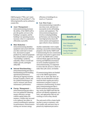 Commissioning Management
O&M program (“Why can’t main
tenance just fix the problem?”). The
following benefits can be outlined to
counter this:
■ Asset Management –
retrocommissioning increases
the ability of the O&M staff to
provide quality services to the
building’s occupants, and the
building’s net operating income
increases when it is operated as
efficiently as possible.
■ Risk Reduction –
retrocommissioning identifies
equipment and system deficien
cies that could lead to tenant
loss, decreased occupant
productivity, reduced equipment
life, reduced indoor air quality,
“sick building” syndrome,
unhealthy effects of mold and
mildew growth, and higher
utilitybills.
■ Internal Benchmarking –
retrocommissioning provides a
benchmarking tool for building
operational performance,
allowing an ongoing record to
be kept of quality control, and
for condition baselining to be
used to measure and ensure
maintenance performance.
■ Energy Management –
retrocommissioning provides a
low-cost method for obtaining
energy efficiency savings
without capital outlay (for
instance, a chiller may not need
to be replaced, but rather its
controls recalibrated to optimize
its performance). Retrocommis
sioning can increase energy
efficiency in buildings by as
much as 15 percent.
■ Low First Costs –
retrocommissioning is typically a
one-time event, and does not
necessarily involve all building
systems and equipment. The
retrocommissioning process
involves evaluating building
performance and choosing the
most high-priority (least effi
cient) systems and equipment
upon which to focus attention.
Another stakeholder vital to imple
menting a successful commissioning
program is the facility O&M staff.
Commissioning for new construction
and major renovation is again easier
to sell to the O&M staff, as they
will most likely appreciate thorough
training and O&M documentation
on newly installed equipment. For
retrocommissioning, it is important
to stress that the process is there to
make their jobs easier, not harder.
Benefits of
Retrocommissioning:
Asset Management
Risk Reduction
Internal Benchmarking
Energy Management
Low First Costs
If commissioning duties are handed
over to the O&M organization,
make sure to stress that these ac
tivities can and should be incorpo
rated into their regular preventive
maintenance program as part of
continuous commissioning. If a third
party commissioning provider is
hired to perform retrocommission
ing, assure the O&M staff that the
process will identify equipment, sys
tems, and approaches that are not
working as well as they should.
The end result will be a better build
ing that is easier to maintain, with
less trouble calls and more time to
proactively implement preventive
47
 