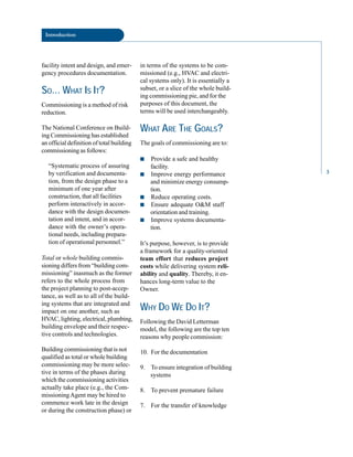 Introduction
facility intent and design, and emer
gency procedures documentation.
SO… WHAT IS IT?
Commissioning is a method of risk
reduction.
The National Conference on Build
ing Commissioning has established
an official definition of total building
commissioning as follows:
“Systematic process of assuring
by verification and documenta
tion, from the design phase to a
minimum of one year after
construction, that all facilities
perform interactively in accor
dance with the design documen
tation and intent, and in accor
dance with the owner’s opera
tional needs, including prepara
tion of operational personnel.”
Total or whole building commis
sioning differs from “building com
missioning” inasmuch as the former
refers to the whole process from
the project planning to post-accep
tance, as well as to all of the build
ing systems that are integrated and
impact on one another, such as
HVAC, lighting, electrical, plumbing,
building envelope and their respec
tive controls and technologies.
Building commissioning that is not
qualified as total or whole building
commissioning may be more selec
tive in terms of the phases during
which the commissioning activities
actually take place (e.g., the Com
missioningAgent may be hired to
commence work late in the design
or during the construction phase) or
in terms of the systems to be com
missioned (e.g., HVAC and electri
cal systems only). It is essentially a
subset, or a slice of the whole build
ing commissioning pie, and for the
purposes of this document, the
terms will be used interchangeably.
WHAT ARE THE GOALS?
The goals of commissioning are to:
■ Provide a safe and healthy
facility.
■ Improve energy performance
and minimize energy consump
tion.
■ Reduce operating costs.
■ Ensure adequate O&M staff
orientation and training.
■ Improve systems documenta
tion.
It’s purpose, however, is to provide
a framework for a quality-oriented
team effort that reduces project
costs while delivering system reli
ability and quality. Thereby, it en
hances long-term value to the
Owner.
WHY DO WE DO IT?
Following the David Letterman
model, the following are the top ten
reasons why people commission:
10. For the documentation
9. To ensure integration of building
systems
8. To prevent premature failure
7. For the transfer of knowledge
3
 