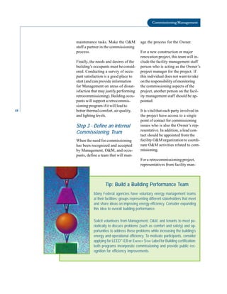 48
Commissioning Management
maintenance tasks. Make the O&M
staff a partner in the commissioning
process.
Finally, the needs and desires of the
building’s occupants must be consid
ered. Conducting a survey of occu
pant satisfaction is a good place to
start (and can provide information
for Management on areas of dissat
isfaction that may justify performing
retrocommissioning). Building occu
pants will support a retrocommis
sioning program if it will lead to
better thermal comfort, air quality,
and lighting levels.
Step 3 - Define an Internal
Commissioning Team
When the need for commissioning
has been recognized and accepted
by Management, O&M, and occu
pants, define a team that will man
age the process for the Owner.
For a new construction or major
renovation project, this team will in
clude the facility management staff
person who is acting as the Owner’s
project manager for the project. If
this individual does not want to take
on the responsibility of monitoring
the commissioning aspects of the
project, another person on the facil
ity management staff should be ap
pointed.
It is vital that each party involved in
the project have access to a single
point of contact for commissioning
issues who is also the Owner’s rep
resentative. In addition, a lead con
tact should be appointed from the
facility O&M organization to coordi
nate O&M activities related to com
missioning.
For a retrocommissioning project,
representatives from facility man-
Tip: Build a Building Performance Team
Many Federal agencies have voluntary energy management teams
at their facilities: groups representing different stakeholders that meet
and share ideas on improving energy efficiency. Consider expanding
this idea to overall building performance.
Solicit volunteers from Management, O&M, and tenants to meet pe-
riodically to discuss problems (such as comfort and safety) and op-
portunities to address these problems while increasing the building’s
energy and operational efficiency. To motivate participants, consider
applying for LEED™
-EB or ENERGY STAR Label for Building certification:
both programs incorporate commissioning and provide public rec-
ognition for efficiency improvements.
 