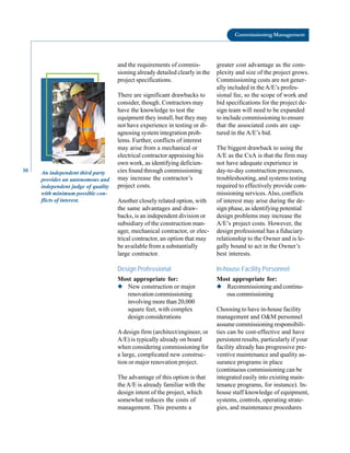 50
Commissioning Management
An independent third party
provides an autonomous and
independent judge of quality
with minimum possible con
flicts of interest.
and the requirements of commis
sioning already detailed clearly in the
project specifications.
There are significant drawbacks to
consider, though. Contractors may
have the knowledge to test the
equipment they install, but they may
not have experience in testing or di
agnosing system integration prob
lems. Further, conflicts of interest
may arise from a mechanical or
electrical contractor appraising his
own work, as identifying deficien
cies found through commissioning
may increase the contractor’s
project costs.
Another closely related option, with
the same advantages and draw
backs, is an independent division or
subsidiary of the construction man
ager, mechanical contractor, or elec
trical contractor, an option that may
be available from a substantially
large contractor.
Design Professional
Most appropriate for:
◆ New construction or major
renovation commissioning
involving more than 20,000
square feet, with complex
design considerations
A design firm (architect/engineer, or
A/E) is typically already on board
when considering commissioning for
a large, complicated new construc
tion or major renovation project.
The advantage of this option is that
the A/E is already familiar with the
design intent of the project, which
somewhat reduces the costs of
management. This presents a
greater cost advantage as the com
plexity and size of the project grows.
Commissioning costs are not gener
ally included in the A/E’s profes
sional fee, so the scope of work and
bid specifications for the project de
sign team will need to be expanded
to include commissioning to ensure
that the associated costs are cap
tured in the A/E’s bid.
The biggest drawback to using the
A/E as the CxA is that the firm may
not have adequate experience in
day-to-day construction processes,
troubleshooting, and systems testing
required to effectively provide com
missioning services.Also, conflicts
of interest may arise during the de
sign phase, as identifying potential
design problems may increase the
A/E’s project costs. However, the
design professional has a fiduciary
relationship to the Owner and is le
gally bound to act in the Owner’s
best interests.
In-house Facility Personnel
Most appropriate for:
◆ Recommissioning and continu
ous commissioning
Choosing to have in-house facility
management and O&M personnel
assume commissioning responsibili
ties can be cost-effective and have
persistent results, particularly if your
facility already has progressive pre
ventive maintenance and quality as
surance programs in place
(continuous commissioning can be
integrated easily into existing main
tenance programs, for instance). In
house staff knowledge of equipment,
systems, controls, operating strate
gies, and maintenance procedures
 