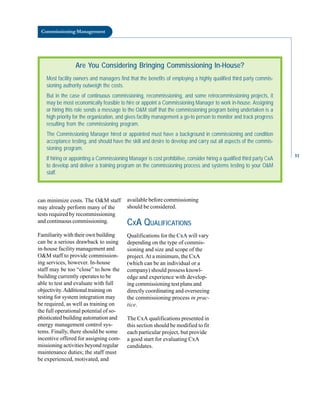 Commissioning Management
Are You Considering Bringing Commissioning In-House?
Most facility owners and managers find that the benefits of employing a highly qualified third party commis-
sioning authority outweigh the costs.
But in the case of continuous commissioning, recommissioning, and some retrocommissioning projects, it
may be most economically feasible to hire or appoint a Commissioning Manager to work in-house. Assigning
or hiring this role sends a message to the O&M staff that the commissioning program being undertaken is a
high priority for the organization, and gives facility management a go-to person to monitor and track progress
resulting from the commissioning program.
The Commissioning Manager hired or appointed must have a background in commissioning and condition
acceptance testing, and should have the skill and desire to develop and carry out all aspects of the commis-
sioning program.
If hiring or appointing a Commissioning Manager is cost prohibitive, consider hiring a qualified third party CxA
to develop and deliver a training program on the commissioning process and systems testing to your O&M
staff.
can minimize costs. The O&M staff
may already perform many of the
tests required by recommissioning
and continuous commissioning.
Familiarity with their own building
can be a serious drawback to using
in-house facility management and
O&M staff to provide commission
ing services, however. In-house
staff may be too “close” to how the
building currently operates to be
able to test and evaluate with full
objectivity.Additional training on
testing for system integration may
be required, as well as training on
the full operational potential of so
phisticated building automation and
energy management control sys
tems. Finally, there should be some
incentive offered for assigning com
missioning activities beyond regular
maintenance duties; the staff must
be experienced, motivated, and
available before commissioning
should be considered.
CXA QUALIFICATIONS
Qualifications for the CxA will vary
depending on the type of commis
sioning and size and scope of the
project.At a minimum, the CxA
(which can be an individual or a
company) should possess knowl
edge and experience with develop
ing commissioning test plans and
directly coordinating and overseeing
the commissioning process in prac
tice.
The CxA qualifications presented in
this section should be modified to fit
each particular project, but provide
a good start for evaluating CxA
candidates.
51
 
